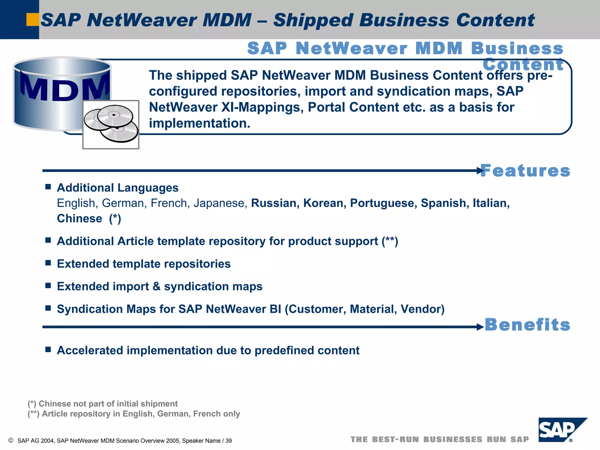 SAP NetWeaver MDM – Shipped Business Content SAP NetWeaver MDM Business Content Additional Languages English, German, French, Japanese,  Russian, Korean, Portuguese, Spanish, Italian, Chinese  (*) Additional Article template repository for product support (**) Extended template repositories Extended import & syndication maps Syndication Maps for SAP NetWeaver BI (Customer, Material, Vendor) Accelerated implementation due to predefined content (*) Chinese not part of initial shipment (**) Article repository in English, German, French only The shipped SAP NetWeaver MDM Business Content offers pre-configured repositories, import and syndication maps, SAP NetWeaver XI-Mappings, Portal Content etc. as a basis for implementation. Features Benefits MDM  