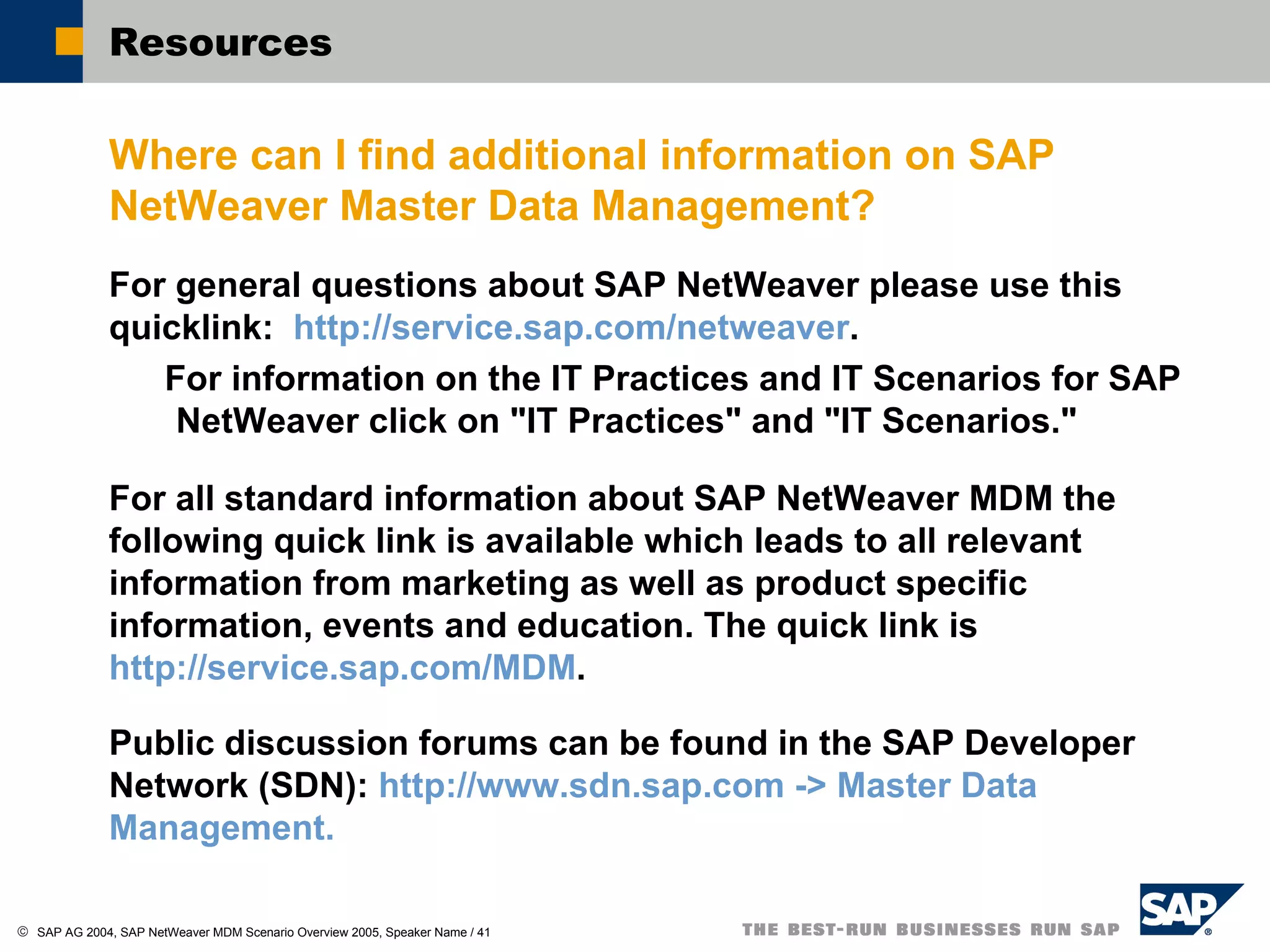Resources  Where can I find additional information on SAP NetWeaver Master Data Management? For general questions about SAP NetWeaver please use this quicklink:  http://service.sap.com/netweaver .  For information on the IT Practices and IT Scenarios for SAP NetWeaver click on "IT Practices" and "IT Scenarios." For all standard information about SAP NetWeaver MDM the following quick link is available which leads to all relevant information from marketing as well as product specific information, events and education. The quick link is  http://service.sap.com/MDM . Public discussion forums can be found in the SAP Developer Network (SDN):  http://www.sdn.sap.com -> Master Data Management. 