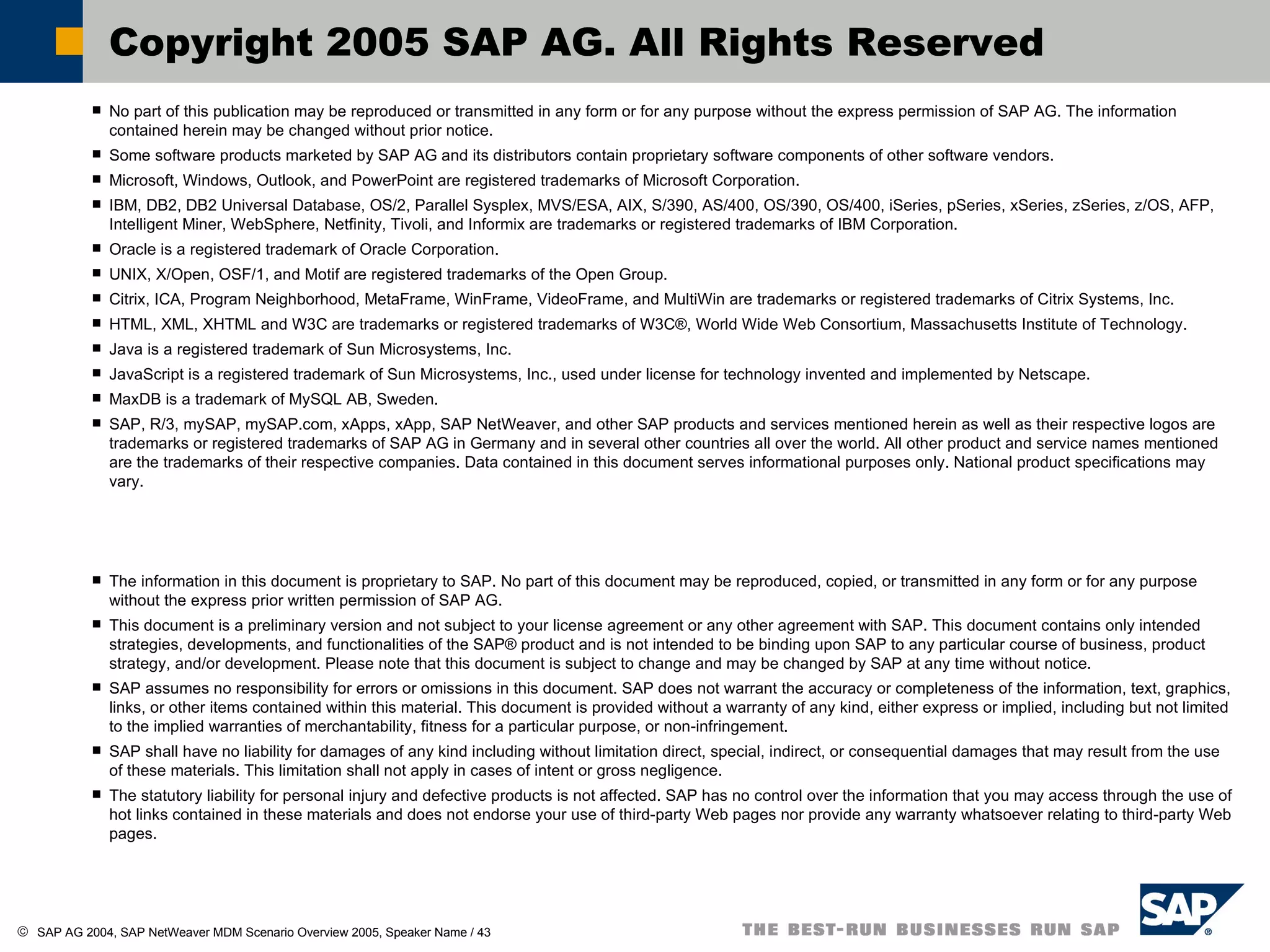 No part of this publication may be reproduced or transmitted in any form or for any purpose without the express permission of SAP AG. The information contained herein may be changed without prior notice. Some software products marketed by SAP AG and its distributors contain proprietary software components of other software vendors. Microsoft, Windows, Outlook, and PowerPoint are registered trademarks of Microsoft Corporation.  IBM, DB2, DB2 Universal Database, OS/2, Parallel Sysplex, MVS/ESA, AIX, S/390, AS/400, OS/390, OS/400, iSeries, pSeries, xSeries, zSeries, z/OS, AFP, Intelligent Miner, WebSphere, Netfinity, Tivoli, and Informix are trademarks or registered trademarks of IBM Corporation. Oracle is a registered trademark of Oracle Corporation. UNIX, X/Open, OSF/1, and Motif are registered trademarks of the Open Group. Citrix, ICA, Program Neighborhood, MetaFrame, WinFrame, VideoFrame, and MultiWin are trademarks or registered trademarks of Citrix Systems, Inc. HTML, XML, XHTML and W3C are trademarks or registered trademarks of W3C®, World Wide Web Consortium, Massachusetts Institute of Technology.  Java is a registered trademark of Sun Microsystems, Inc. JavaScript is a registered trademark of Sun Microsystems, Inc., used under license for technology invented and implemented by Netscape.  MaxDB is a trademark of MySQL AB, Sweden. SAP, R/3, mySAP, mySAP.com, xApps, xApp, SAP NetWeaver, and other SAP products and services mentioned herein as well as their respective logos are trademarks or registered trademarks of SAP AG in Germany and in several other countries all over the world. All other product and service names mentioned are the trademarks of their respective companies. Data contained in this document serves informational purposes only. National product specifications may vary. The information in this document is proprietary to SAP. No part of this document may be reproduced, copied, or transmitted in any form or for any purpose without the express prior written permission of SAP AG. This document is a preliminary version and not subject to your license agreement or any other agreement with SAP. This document contains only intended strategies, developments, and functionalities of the SAP® product and is not intended to be binding upon SAP to any particular course of business, product strategy, and/or development. Please note that this document is subject to change and may be changed by SAP at any time without notice. SAP assumes no responsibility for errors or omissions in this document. SAP does not warrant the accuracy or completeness of the information, text, graphics, links, or other items contained within this material. This document is provided without a warranty of any kind, either express or implied, including but not limited to the implied warranties of merchantability, fitness for a particular purpose, or non-infringement. SAP shall have no liability for damages of any kind including without limitation direct, special, indirect, or consequential damages that may result from the use of these materials. This limitation shall not apply in cases of intent or gross negligence. The statutory liability for personal injury and defective products is not affected. SAP has no control over the information that you may access through the use of hot links contained in these materials and does not endorse your use of third-party Web pages nor provide any warranty whatsoever relating to third-party Web pages. Copyright 2005 SAP AG. All Rights Reserved 