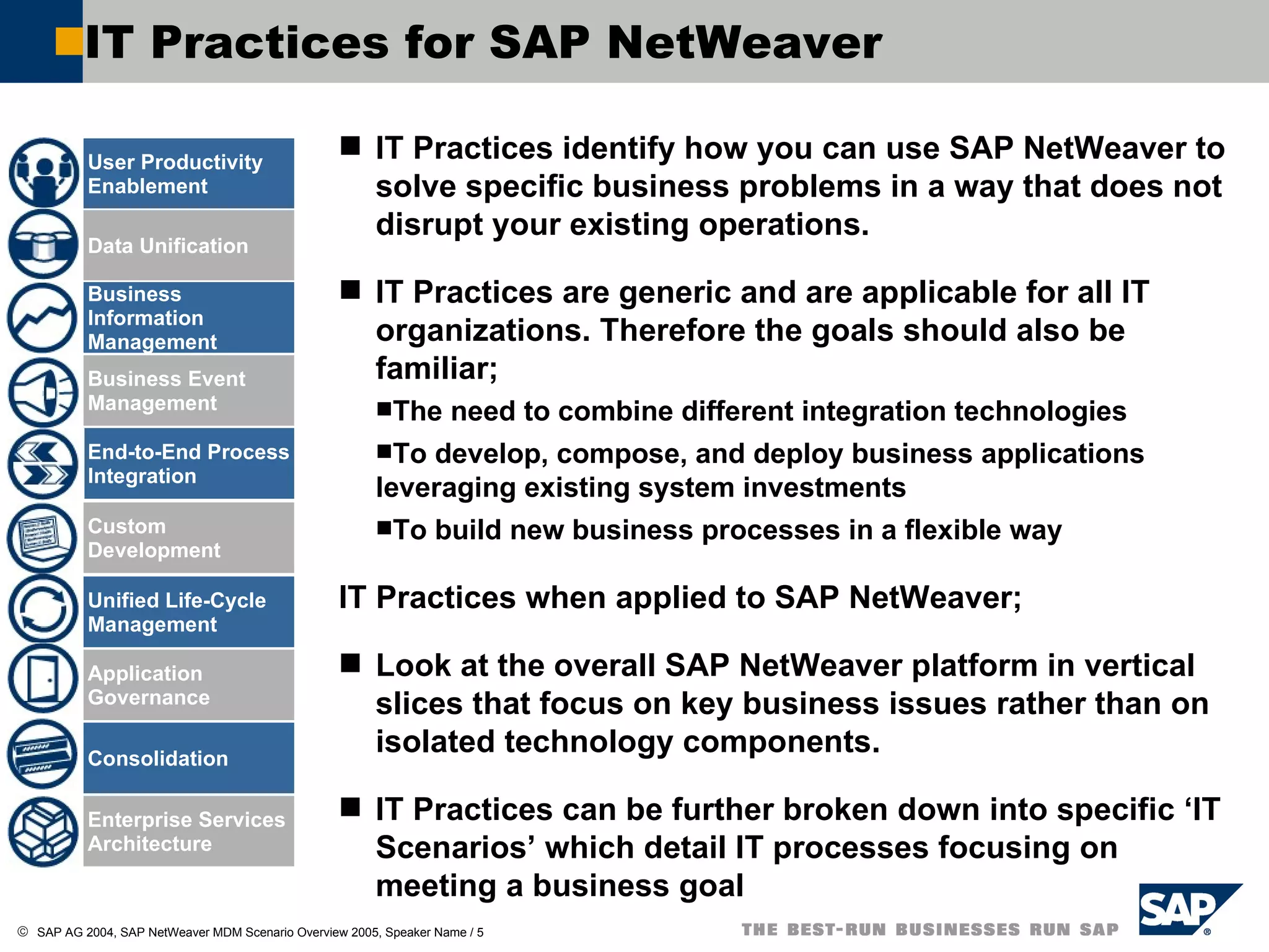 IT Practices identify how you can use SAP NetWeaver to solve specific business problems in a way that does not disrupt your existing operations.  IT Practices are generic and are applicable for all IT organizations. Therefore the goals should also be familiar; The need to combine different integration technologies  To develop, compose, and deploy business applications leveraging existing system investments To build new business processes in a flexible way IT Practices when applied to SAP NetWeaver; Look at the overall SAP NetWeaver platform in vertical slices that focus on key business issues rather than on isolated technology components.  IT Practices can be further broken down into specific ‘IT Scenarios’ which detail IT processes focusing on meeting a business goal IT Practices for SAP NetWeaver User Productivity Enablement Data Unification Business Information Management Business Event Management End-to-End Process Integration Application Governance Consolidation Enterprise Services Architecture Unified Life-Cycle Management Custom Development 