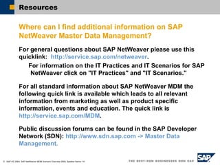 Resources  Where can I find additional information on SAP NetWeaver Master Data Management? For general questions about SAP NetWeaver please use this quicklink:  http://service.sap.com/netweaver .  For information on the IT Practices and IT Scenarios for SAP NetWeaver click on "IT Practices" and "IT Scenarios." For all standard information about SAP NetWeaver MDM the following quick link is available which leads to all relevant information from marketing as well as product specific information, events and education. The quick link is  http://service.sap.com/MDM . Public discussion forums can be found in the SAP Developer Network (SDN):  http://www.sdn.sap.com -> Master Data Management. 
