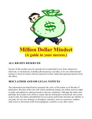 Million Dollar Mindset
(A guide to your success.)
ALL RIGHTS RESERVED
No part of this product may be reproduced or transmitted in any form whatsoever,
electronic, or mechanical, including photocopying, recording, or by any informational
storage or retrieval system without expressed written, dated and signed permission from
the author.
DISCLAIMER AND/OR LEGAL NOTICES
The information presented herein repersents the views of the author as of the date of
publication. Because of the rate with which conditions change, the author reserves rights
to alther and update his opinions based on the new conditions. Although the author and
publisher have made every effort to ensure that the information in this book was correct
at press time, the author and publisher do not assume and hereby disclaim any liability to
any party for any loss, damage, or disruption caused by errors or omissions, whether
such errors or omissions result from negligence, accident, or any other cause.
 