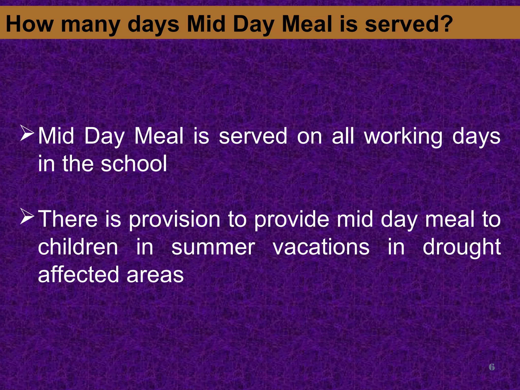 6
How many days Mid Day Meal is served?
Mid Day Meal is served on all working days
in the school
There is provision to provide mid day meal to
children in summer vacations in drought
affected areas
 