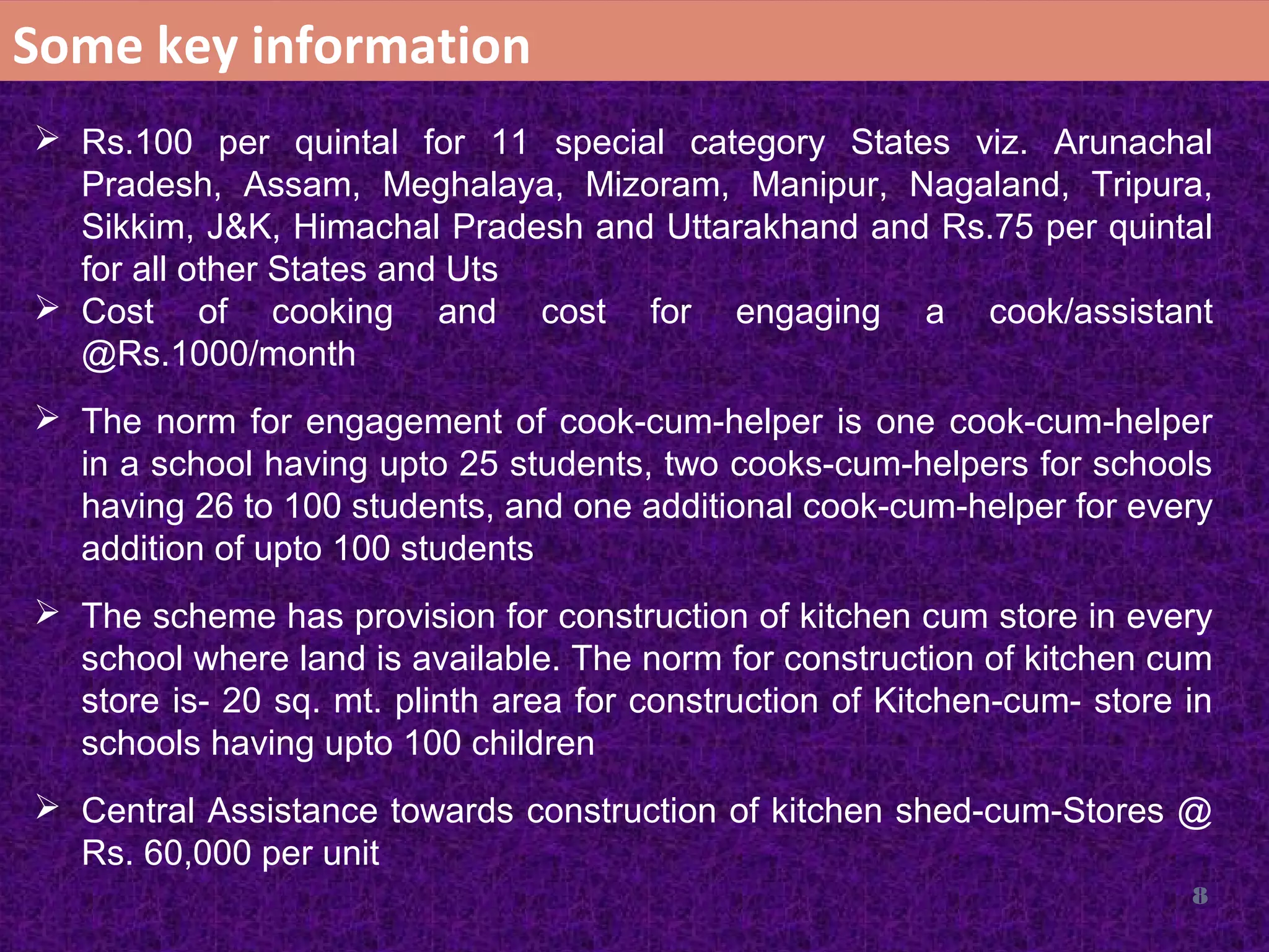 8
Some key information
 Rs.100 per quintal for 11 special category States viz. Arunachal
Pradesh, Assam, Meghalaya, Mizoram, Manipur, Nagaland, Tripura,
Sikkim, J&K, Himachal Pradesh and Uttarakhand and Rs.75 per quintal
for all other States and Uts
 Cost of cooking and cost for engaging a cook/assistant
@Rs.1000/month
 The norm for engagement of cook-cum-helper is one cook-cum-helper
in a school having upto 25 students, two cooks-cum-helpers for schools
having 26 to 100 students, and one additional cook-cum-helper for every
addition of upto 100 students
 The scheme has provision for construction of kitchen cum store in every
school where land is available. The norm for construction of kitchen cum
store is- 20 sq. mt. plinth area for construction of Kitchen-cum- store in
schools having upto 100 children
 Central Assistance towards construction of kitchen shed-cum-Stores @
Rs. 60,000 per unit
 