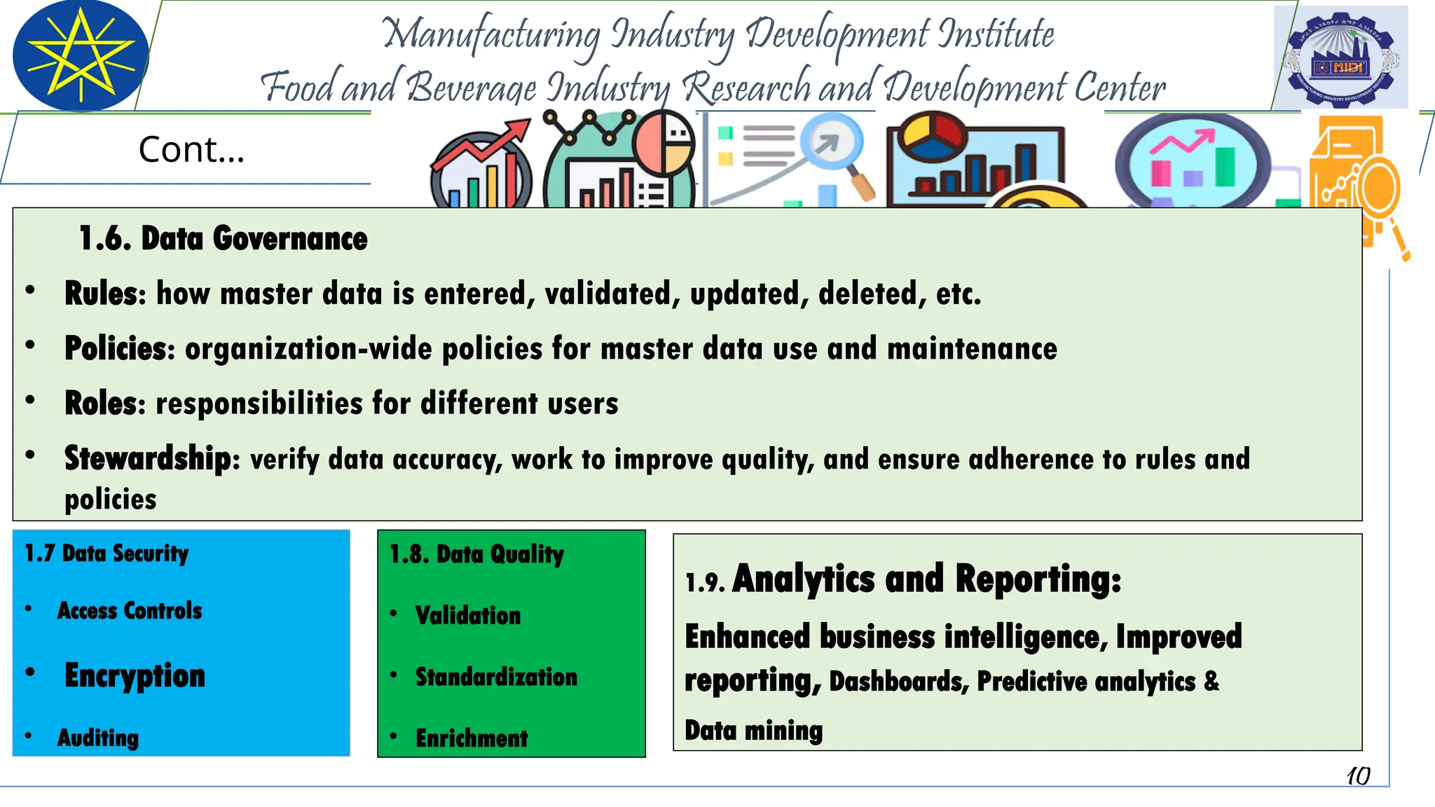 10
Manufacturing Industry Development Institute
Food and Beverage Industry Research and Development Center
Cont…
1.7 Data Security
• Access Controls
• Encryption
• Auditing
1.8. Data Quality
• Validation
• Standardization
• Enrichment
1.9. Analytics and Reporting:
Enhanced business intelligence, Improved
reporting, Dashboards, Predictive analytics &
Data mining
1.6. Data Governance
• Rules: how master data is entered, validated, updated, deleted, etc.
• Policies: organization-wide policies for master data use and maintenance
• Roles: responsibilities for different users
• Stewardship: verify data accuracy, work to improve quality, and ensure adherence to rules and
policies
 