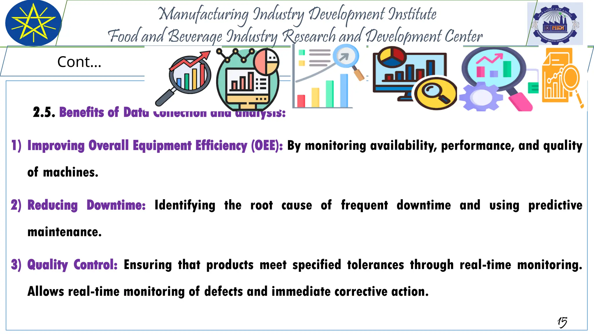 2.5. Benefits of Data Collection and analysis:
1) Improving Overall Equipment Efficiency (OEE): By monitoring availability, performance, and quality
of machines.
2) Reducing Downtime: Identifying the root cause of frequent downtime and using predictive
maintenance.
3) Quality Control: Ensuring that products meet specified tolerances through real-time monitoring.
Allows real-time monitoring of defects and immediate corrective action.
15
Manufacturing Industry Development Institute
Food and Beverage Industry Research and Development Center
Cont…
 