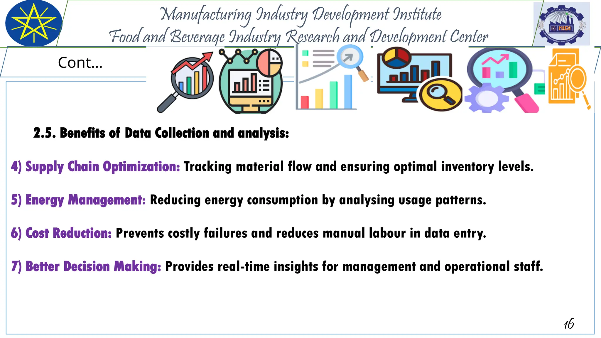 2.5. Benefits of Data Collection and analysis:
4) Supply Chain Optimization: Tracking material flow and ensuring optimal inventory levels.
5) Energy Management: Reducing energy consumption by analysing usage patterns.
6) Cost Reduction: Prevents costly failures and reduces manual labour in data entry.
7) Better Decision Making: Provides real-time insights for management and operational staff.
16
Manufacturing Industry Development Institute
Food and Beverage Industry Research and Development Center
Cont…
 