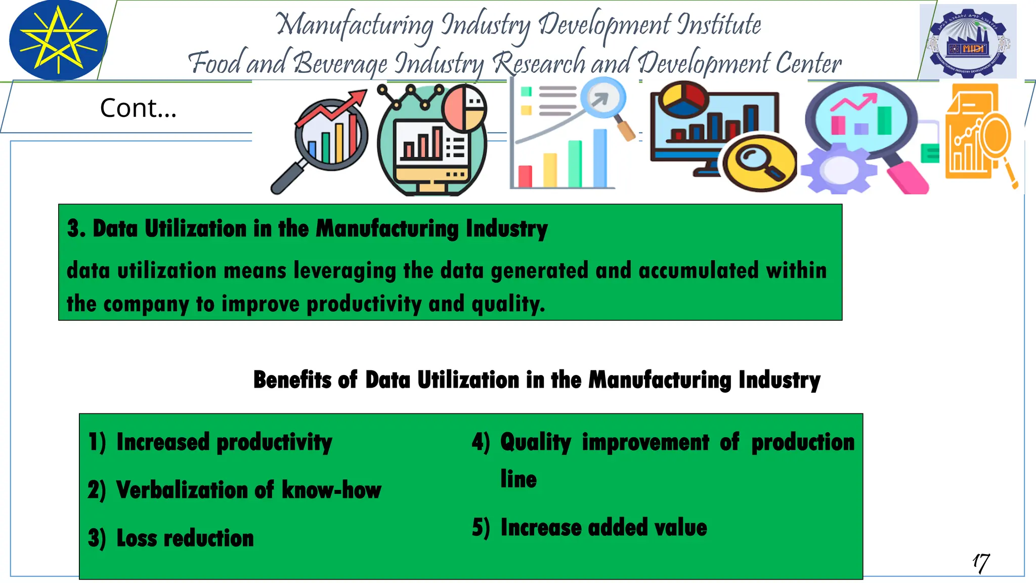 Benefits of Data Utilization in the Manufacturing Industry
17
Manufacturing Industry Development Institute
Food and Beverage Industry Research and Development Center
Cont…
1) Increased productivity
2) Verbalization of know-how
3) Loss reduction
4) Quality improvement of production
line
5) Increase added value
3. Data Utilization in the Manufacturing Industry
data utilization means leveraging the data generated and accumulated within
the company to improve productivity and quality.
 