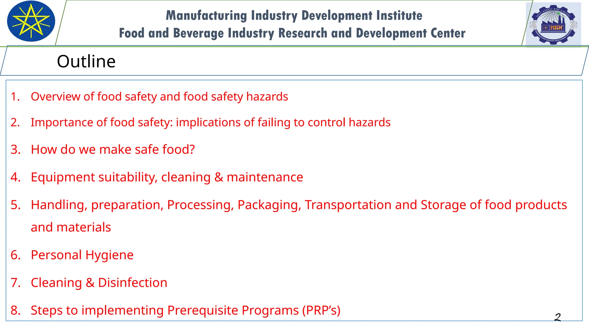 1. Overview of food safety and food safety hazards
2. Importance of food safety: implications of failing to control hazards
3. How do we make safe food?
4. Equipment suitability, cleaning & maintenance
5. Handling, preparation, Processing, Packaging, Transportation and Storage of food products
and materials
6. Personal Hygiene
7. Cleaning & Disinfection
8. Steps to implementing Prerequisite Programs (PRP’s) 2
Manufacturing Industry Development Institute
Food and Beverage Industry Research and Development Center
Outline
 