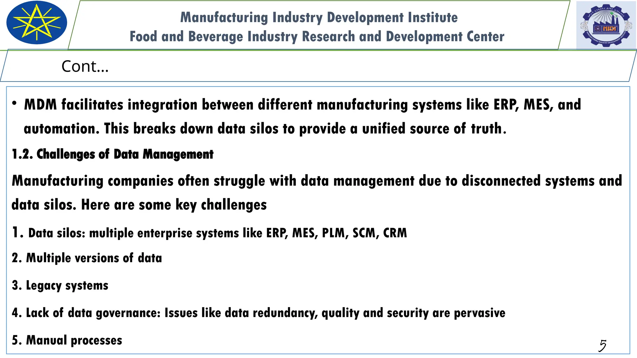 • MDM facilitates integration between different manufacturing systems like ERP, MES, and
automation. This breaks down data silos to provide a unified source of truth.
1.2. Challenges of Data Management
Manufacturing companies often struggle with data management due to disconnected systems and
data silos. Here are some key challenges
1. Data silos: multiple enterprise systems like ERP, MES, PLM, SCM, CRM
2. Multiple versions of data
3. Legacy systems
4. Lack of data governance: Issues like data redundancy, quality and security are pervasive
5. Manual processes 5
Manufacturing Industry Development Institute
Food and Beverage Industry Research and Development Center
Cont…
 
