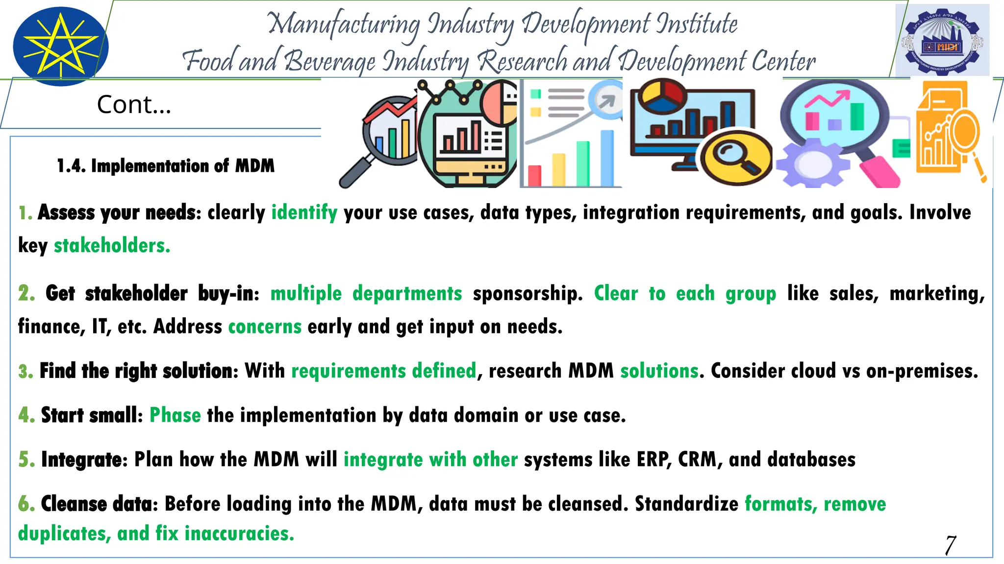 1.4. Implementation of MDM
1. Assess your needs: clearly identify your use cases, data types, integration requirements, and goals. Involve
key stakeholders.
2. Get stakeholder buy-in: multiple departments sponsorship. Clear to each group like sales, marketing,
finance, IT, etc. Address concerns early and get input on needs.
3. Find the right solution: With requirements defined, research MDM solutions. Consider cloud vs on-premises.
4. Start small: Phase the implementation by data domain or use case.
5. Integrate: Plan how the MDM will integrate with other systems like ERP, CRM, and databases
6. Cleanse data: Before loading into the MDM, data must be cleansed. Standardize formats, remove
duplicates, and fix inaccuracies. 7
Manufacturing Industry Development Institute
Food and Beverage Industry Research and Development Center
Cont…
 