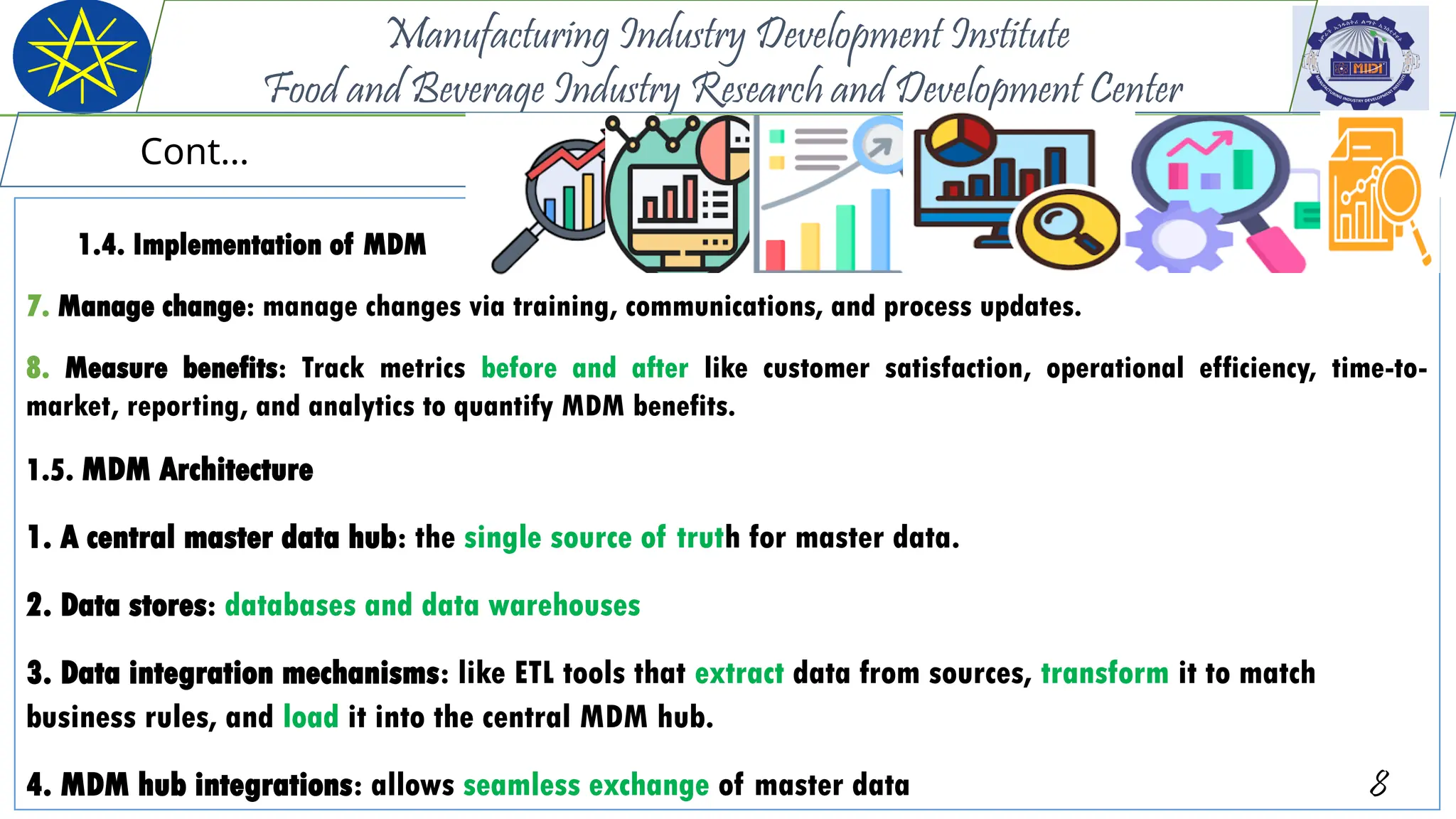 1.4. Implementation of MDM
7. Manage change: manage changes via training, communications, and process updates.
8. Measure benefits: Track metrics before and after like customer satisfaction, operational efficiency, time-to-
market, reporting, and analytics to quantify MDM benefits.
1.5. MDM Architecture
1. A central master data hub: the single source of truth for master data.
2. Data stores: databases and data warehouses
3. Data integration mechanisms: like ETL tools that extract data from sources, transform it to match
business rules, and load it into the central MDM hub.
4. MDM hub integrations: allows seamless exchange of master data 8
Manufacturing Industry Development Institute
Food and Beverage Industry Research and Development Center
Cont…
 