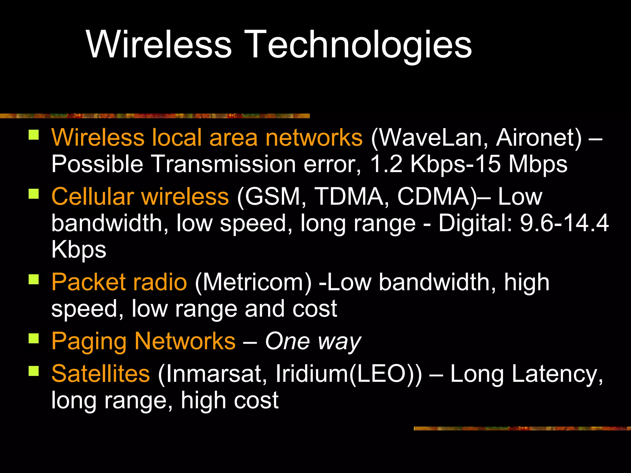 Wireless Technologies
 Wireless local area networks (WaveLan, Aironet) –
Possible Transmission error, 1.2 Kbps-15 Mbps
 Cellular wireless (GSM, TDMA, CDMA)– Low
bandwidth, low speed, long range - Digital: 9.6-14.4
Kbps
 Packet radio (Metricom) -Low bandwidth, high
speed, low range and cost
 Paging Networks – One way
 Satellites (Inmarsat, Iridium(LEO)) – Long Latency,
long range, high cost
 