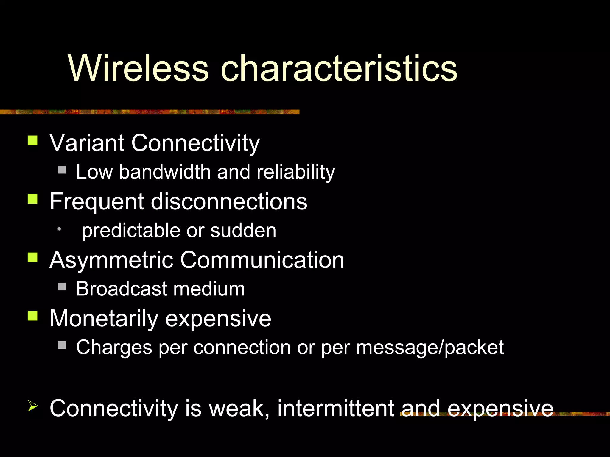 Wireless characteristics
 Variant Connectivity
 Low bandwidth and reliability
 Frequent disconnections
• predictable or sudden
 Asymmetric Communication
 Broadcast medium
 Monetarily expensive
 Charges per connection or per message/packet
 Connectivity is weak, intermittent and expensive
 