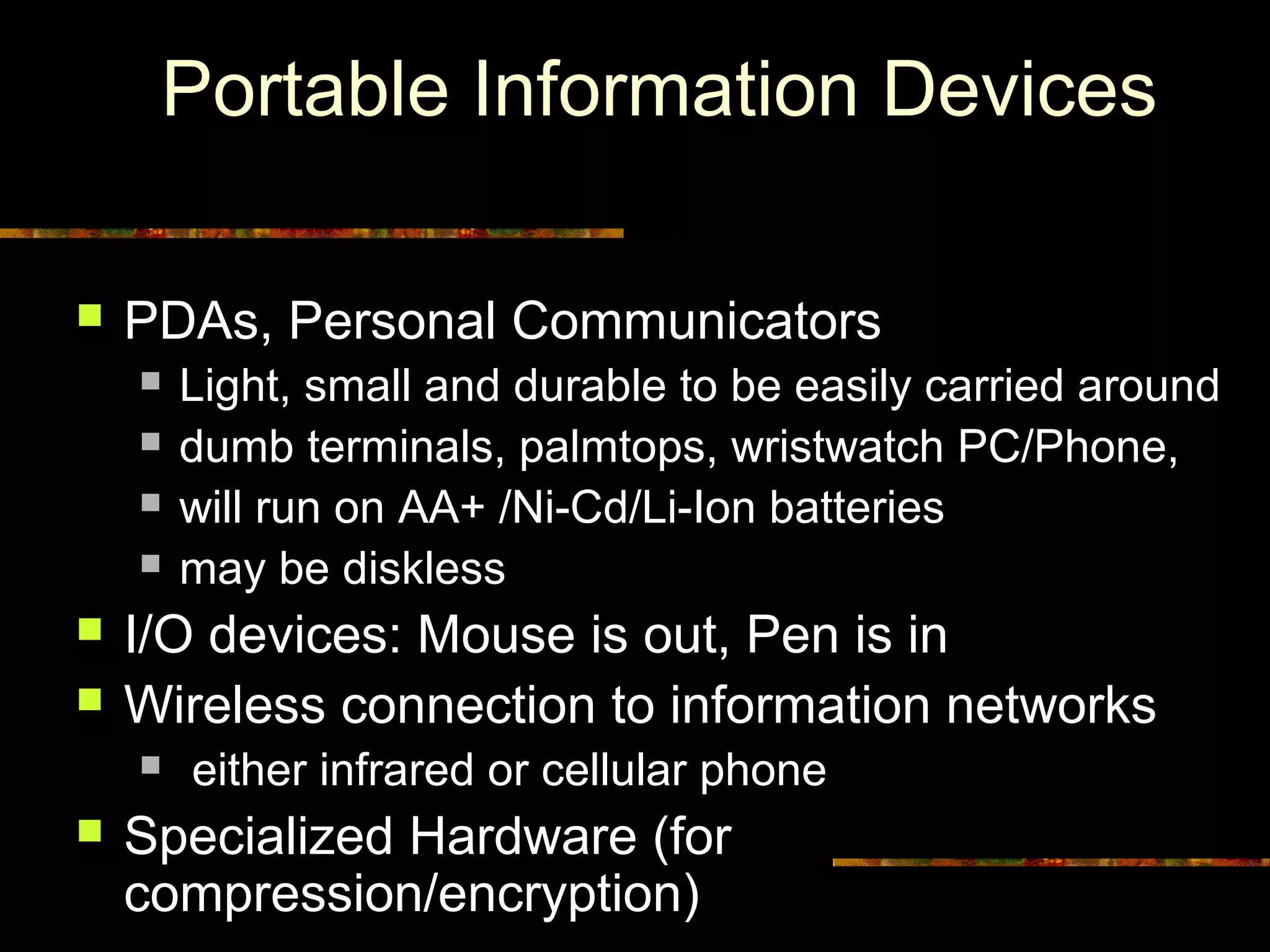 Portable Information Devices
 PDAs, Personal Communicators
 Light, small and durable to be easily carried around
 dumb terminals, palmtops, wristwatch PC/Phone,
 will run on AA+ /Ni-Cd/Li-Ion batteries
 may be diskless
 I/O devices: Mouse is out, Pen is in
 Wireless connection to information networks
 either infrared or cellular phone
 Specialized Hardware (for
compression/encryption)
 