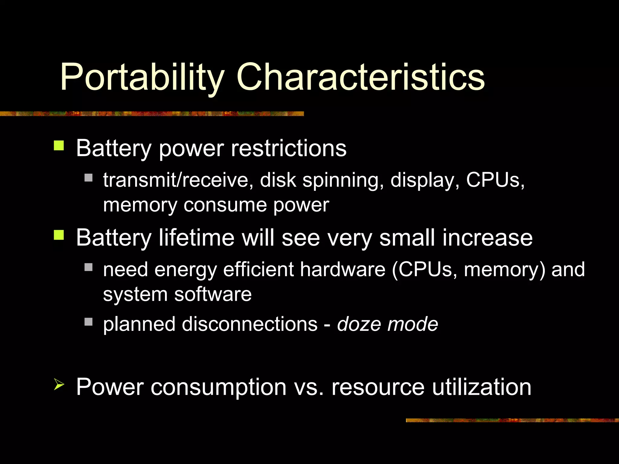 Portability Characteristics
 Battery power restrictions
 transmit/receive, disk spinning, display, CPUs,
memory consume power
 Battery lifetime will see very small increase
 need energy efficient hardware (CPUs, memory) and
system software
 planned disconnections - doze mode
 Power consumption vs. resource utilization
 
