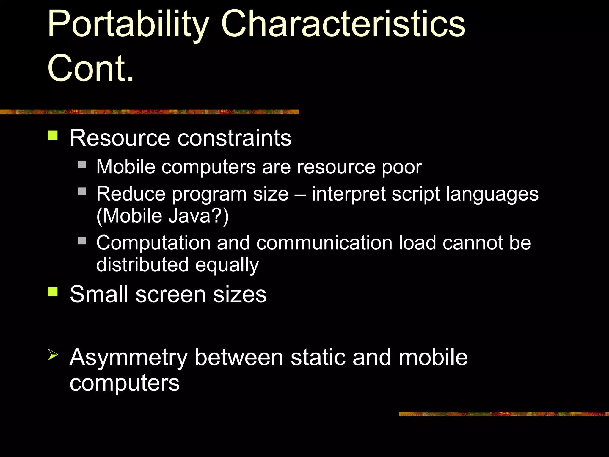 Portability Characteristics
Cont.
 Resource constraints
 Mobile computers are resource poor
 Reduce program size – interpret script languages
(Mobile Java?)
 Computation and communication load cannot be
distributed equally
 Small screen sizes
 Asymmetry between static and mobile
computers
 