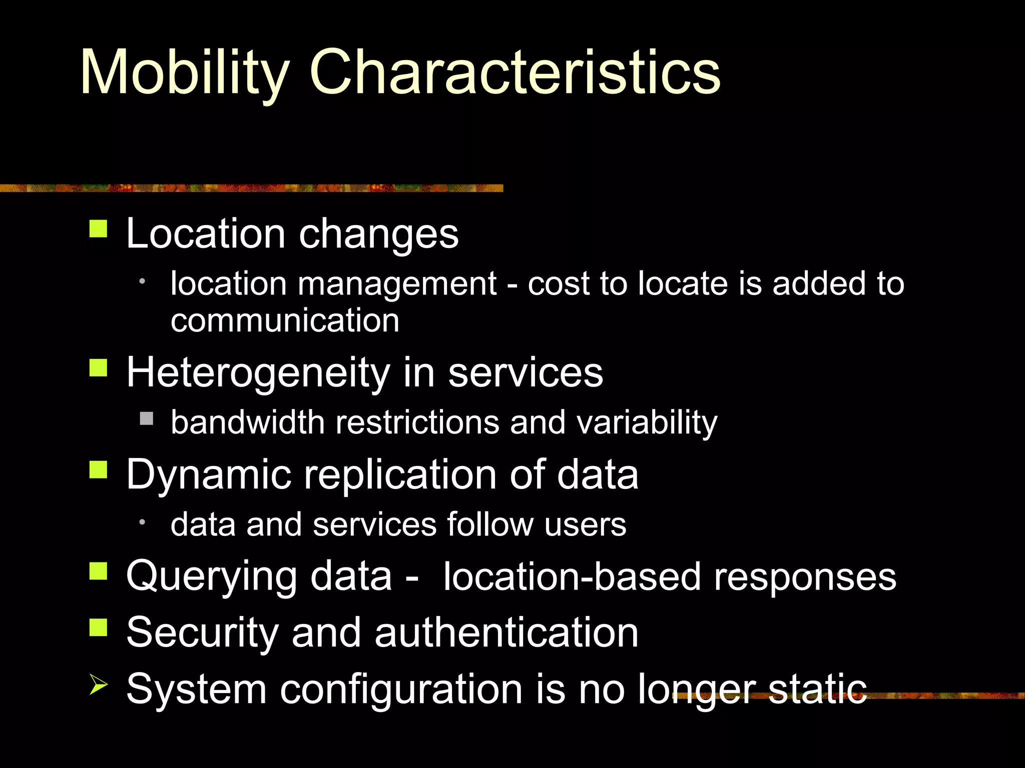 Mobility Characteristics
 Location changes
• location management - cost to locate is added to
communication
 Heterogeneity in services
 bandwidth restrictions and variability
 Dynamic replication of data
• data and services follow users
 Querying data - location-based responses
 Security and authentication
 System configuration is no longer static
 