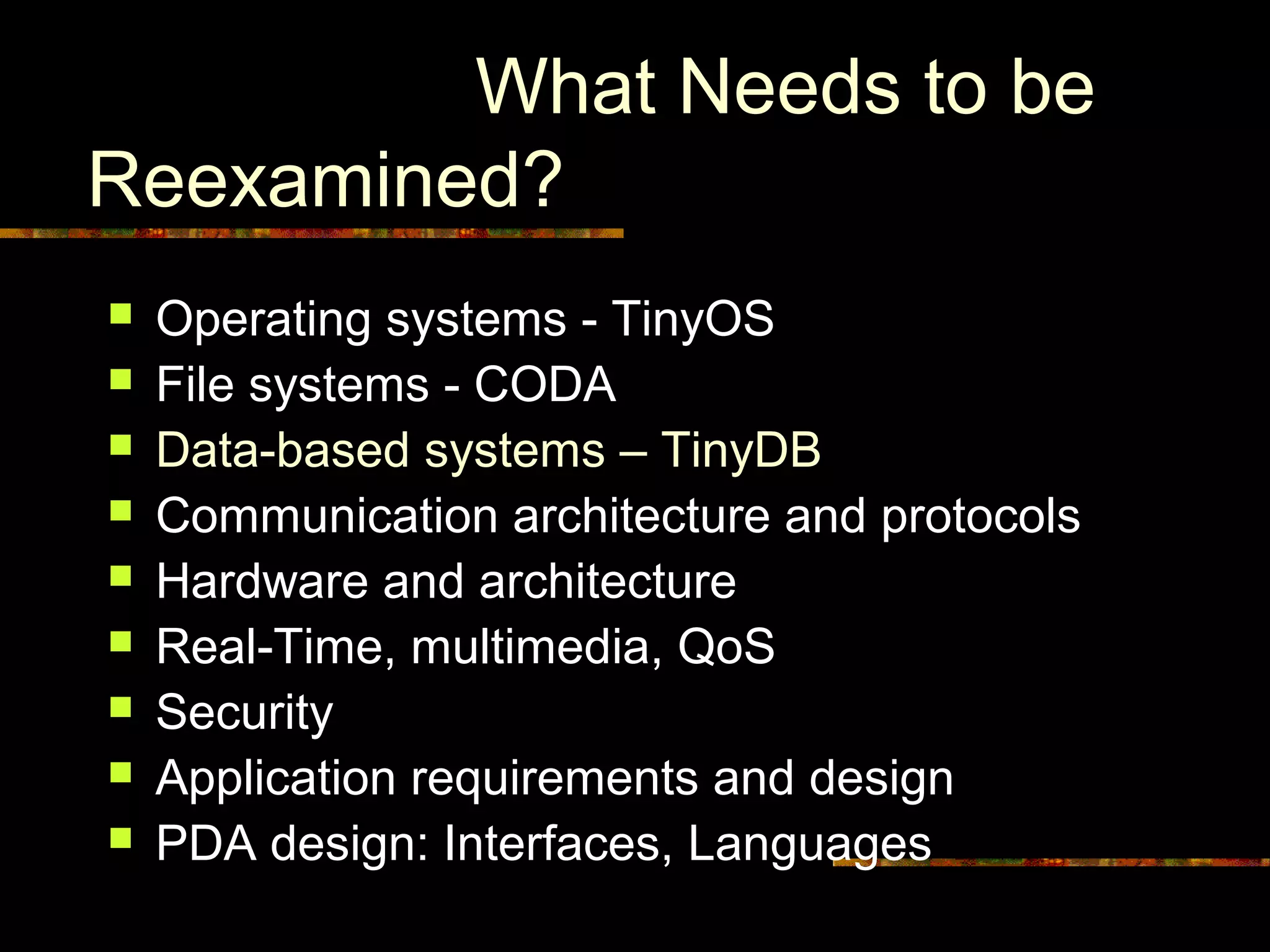 What Needs to be
Reexamined?
 Operating systems - TinyOS
 File systems - CODA
 Data-based systems – TinyDB
 Communication architecture and protocols
 Hardware and architecture
 Real-Time, multimedia, QoS
 Security
 Application requirements and design
 PDA design: Interfaces, Languages
 