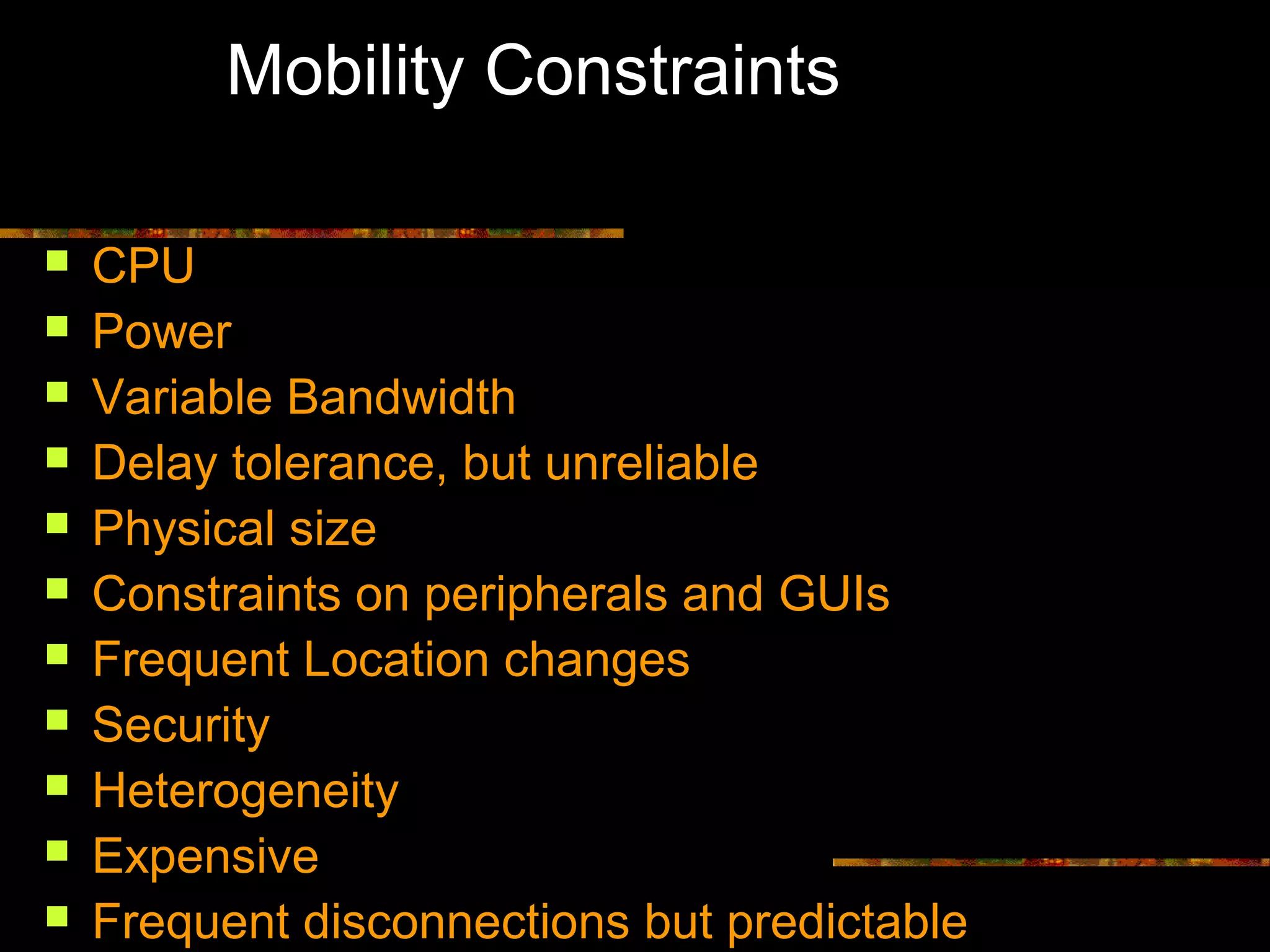 Mobility Constraints
 CPU
 Power
 Variable Bandwidth
 Delay tolerance, but unreliable
 Physical size
 Constraints on peripherals and GUIs
 Frequent Location changes
 Security
 Heterogeneity
 Expensive
 Frequent disconnections but predictable
 