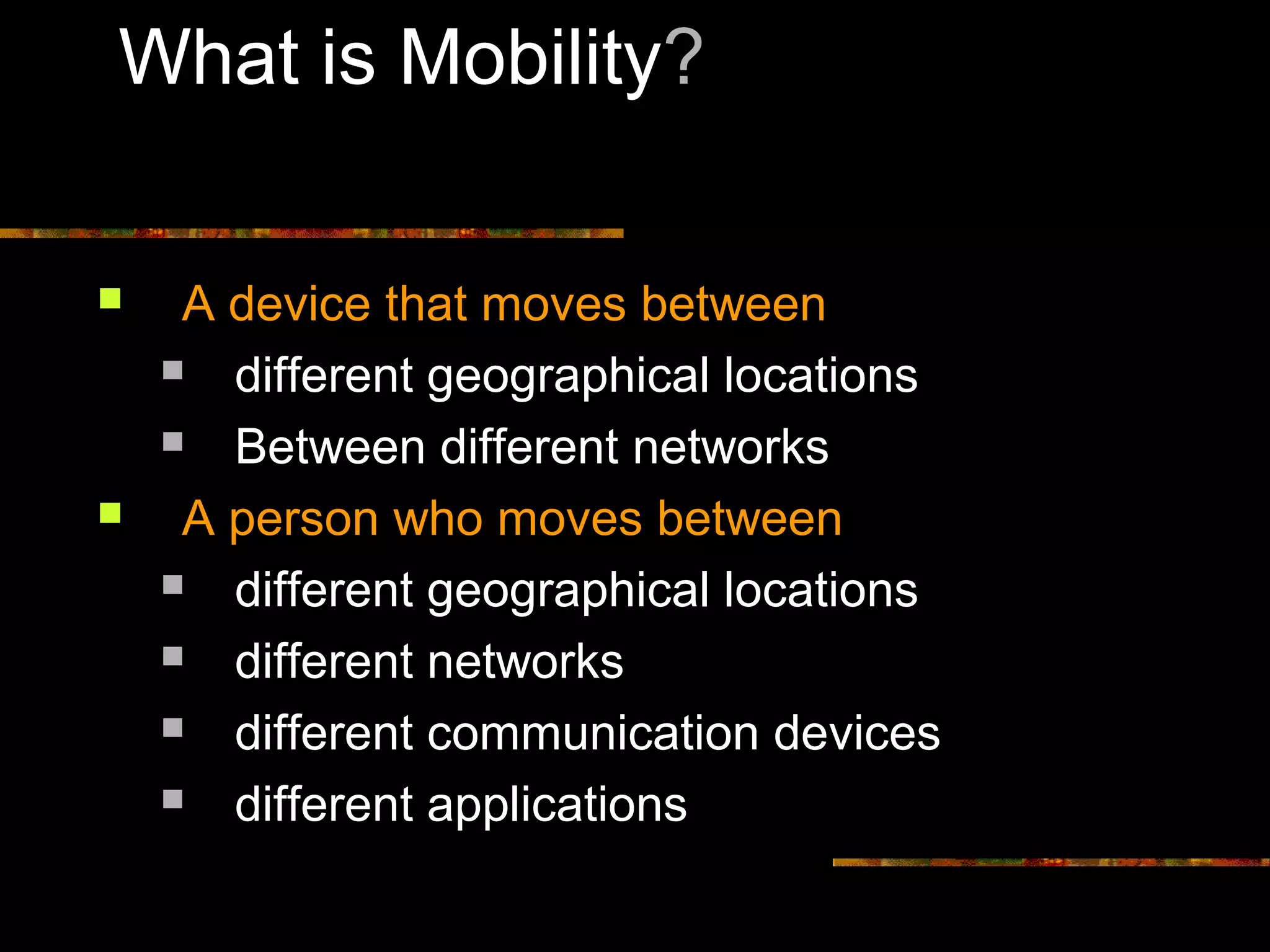 What is Mobility?
 A device that moves between
 different geographical locations
 Between different networks
 A person who moves between
 different geographical locations
 different networks
 different communication devices
 different applications
 