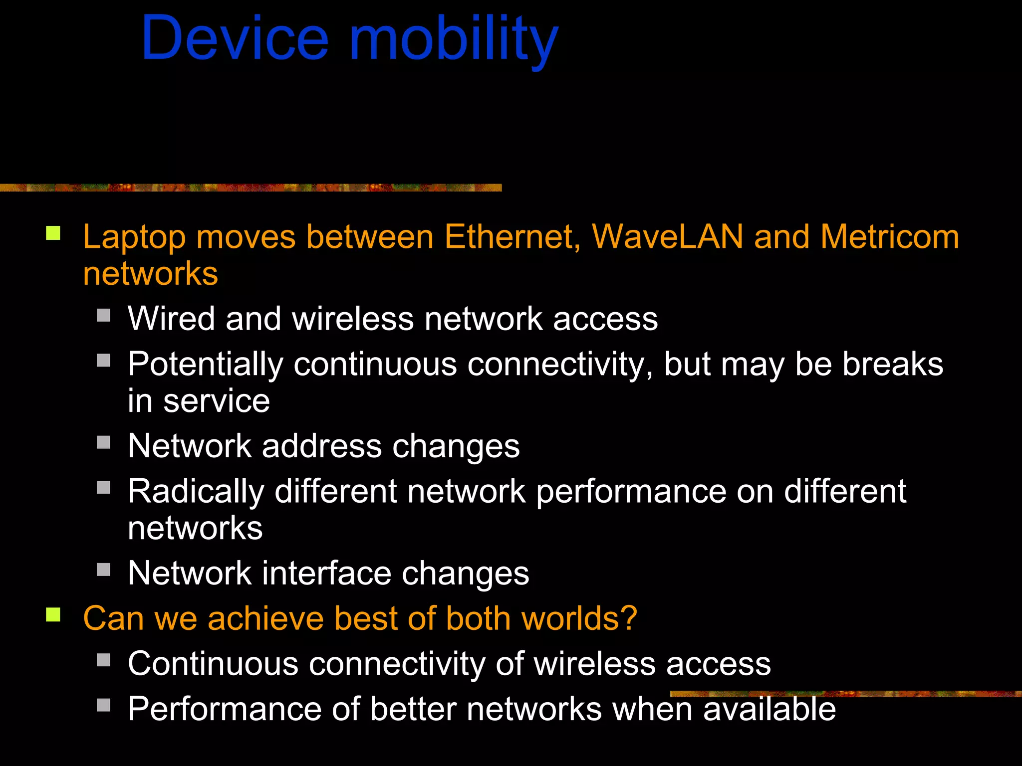 Device mobility
 Laptop moves between Ethernet, WaveLAN and Metricom
networks
 Wired and wireless network access
 Potentially continuous connectivity, but may be breaks
in service
 Network address changes
 Radically different network performance on different
networks
 Network interface changes
 Can we achieve best of both worlds?
 Continuous connectivity of wireless access
 Performance of better networks when available
 