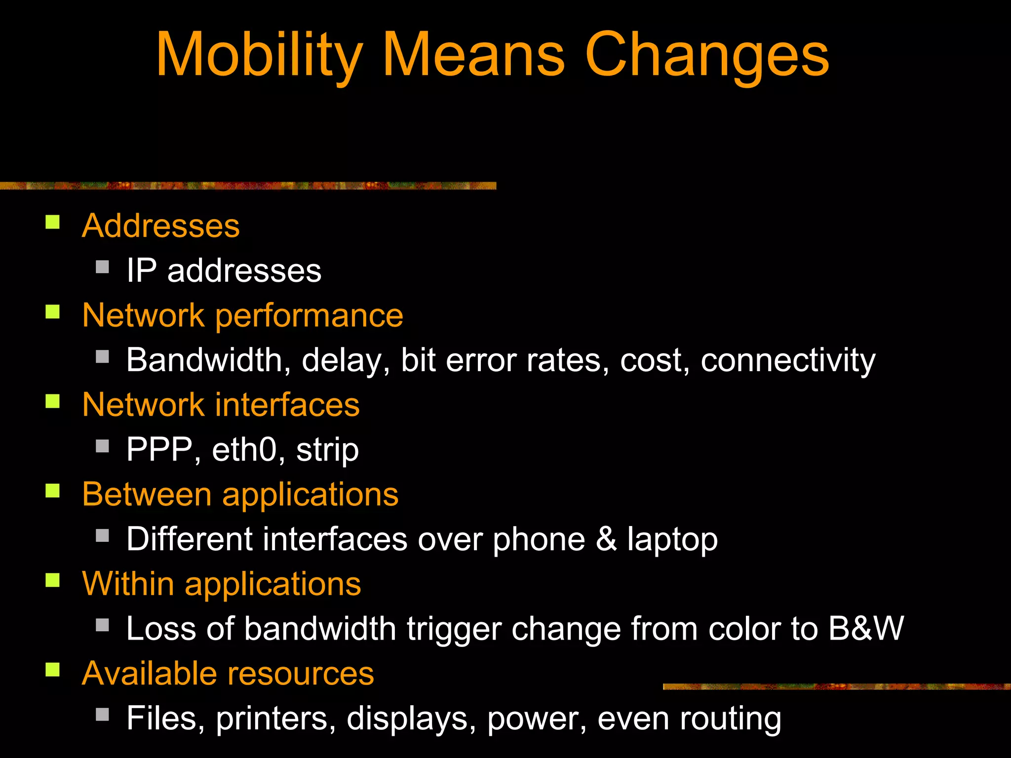 Mobility Means Changes
 Addresses
 IP addresses
 Network performance
 Bandwidth, delay, bit error rates, cost, connectivity
 Network interfaces
 PPP, eth0, strip
 Between applications
 Different interfaces over phone & laptop
 Within applications
 Loss of bandwidth trigger change from color to B&W
 Available resources
 Files, printers, displays, power, even routing
 