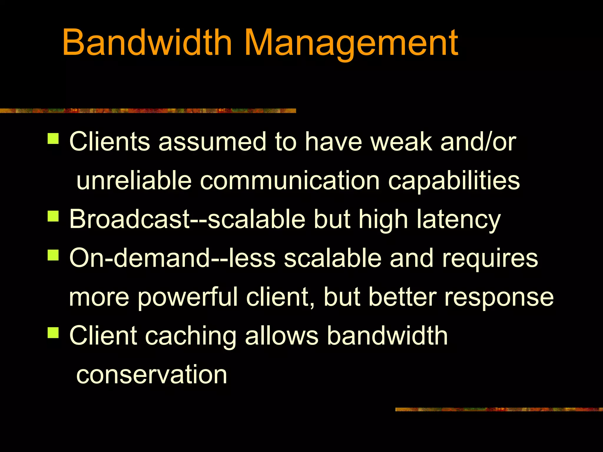 Bandwidth Management
 Clients assumed to have weak and/or
unreliable communication capabilities
 Broadcast--scalable but high latency
 On-demand--less scalable and requires
more powerful client, but better response
 Client caching allows bandwidth
conservation
 