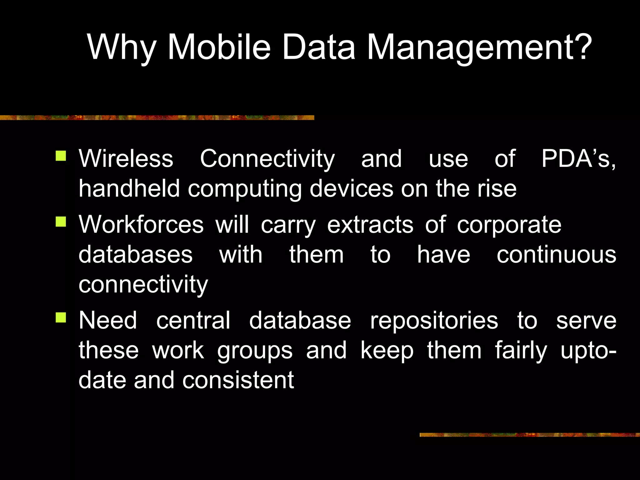 Why Mobile Data Management?
 Wireless Connectivity and use of PDA’s,
handheld computing devices on the rise
 Workforces will carry extracts of corporate
databases with them to have continuous
connectivity
 Need central database repositories to serve
these work groups and keep them fairly upto-
date and consistent
 