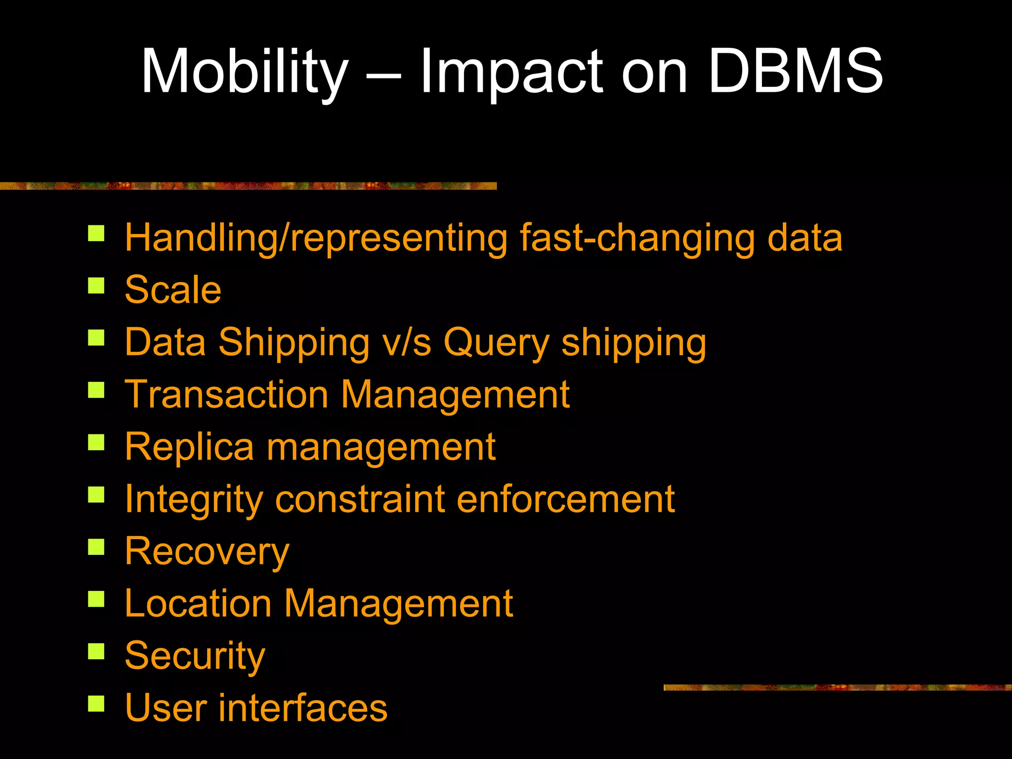Mobility – Impact on DBMS
 Handling/representing fast-changing data
 Scale
 Data Shipping v/s Query shipping
 Transaction Management
 Replica management
 Integrity constraint enforcement
 Recovery
 Location Management
 Security
 User interfaces
 