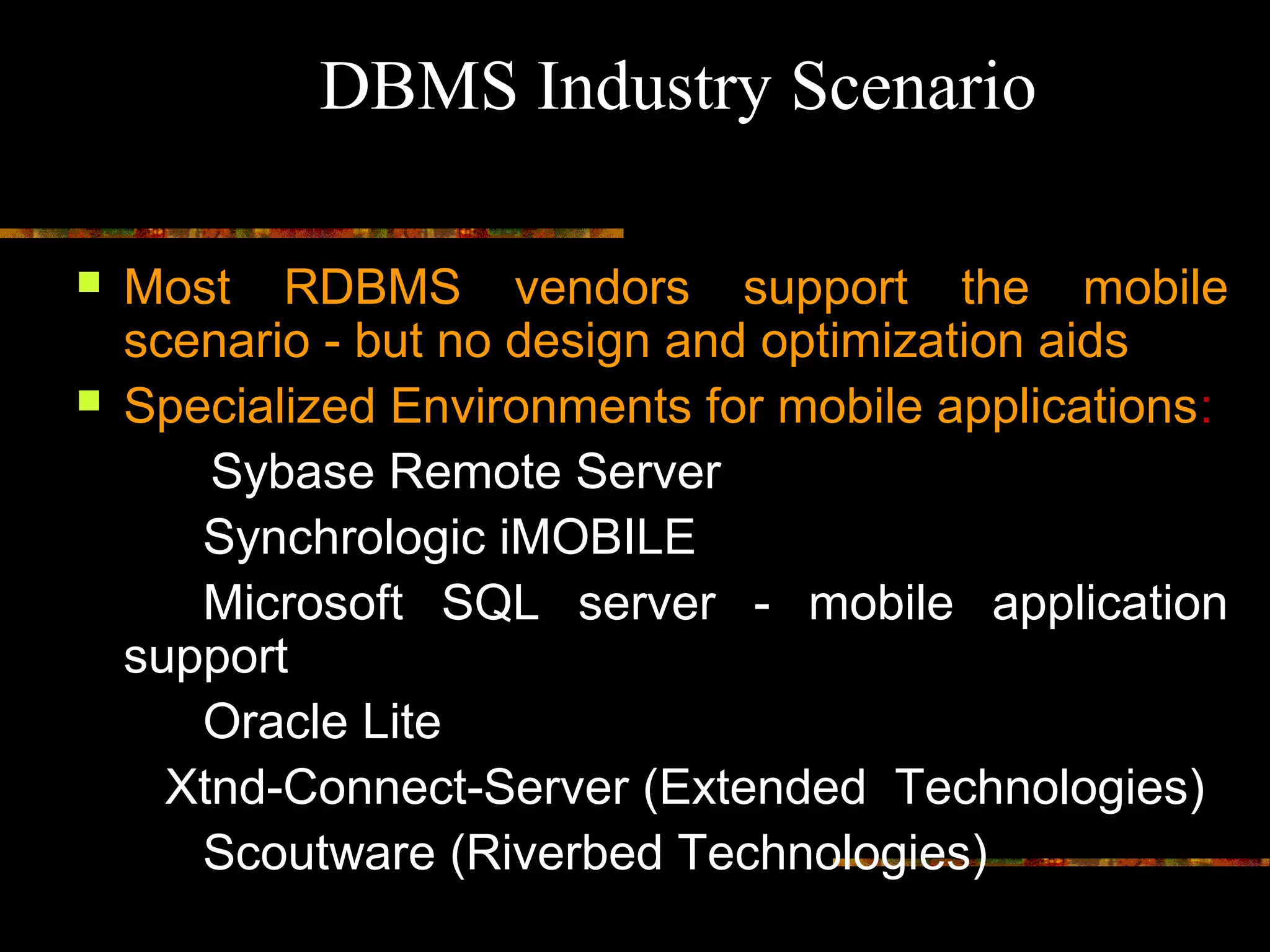  Most RDBMS vendors support the mobile
scenario - but no design and optimization aids
 Specialized Environments for mobile applications:
Sybase Remote Server
Synchrologic iMOBILE
Microsoft SQL server - mobile application
support
Oracle Lite
Xtnd-Connect-Server (Extended Technologies)
Scoutware (Riverbed Technologies)
DBMS Industry Scenario
 