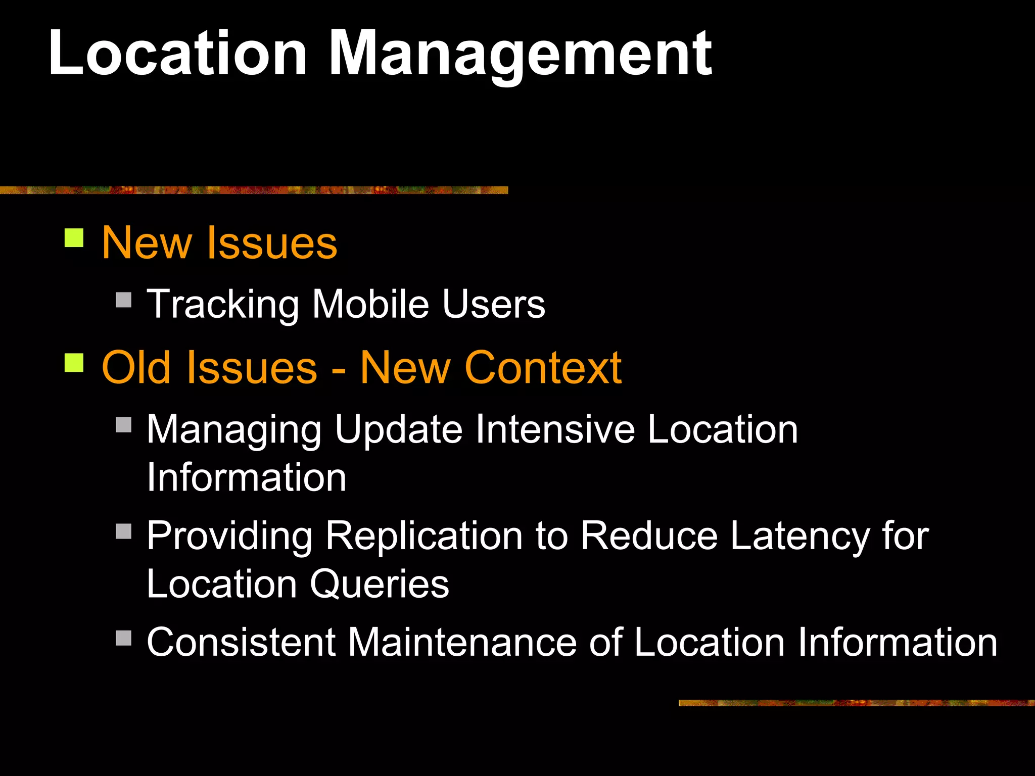 Location Management
 New Issues
 Tracking Mobile Users
 Old Issues - New Context
 Managing Update Intensive Location
Information
 Providing Replication to Reduce Latency for
Location Queries
 Consistent Maintenance of Location Information
 