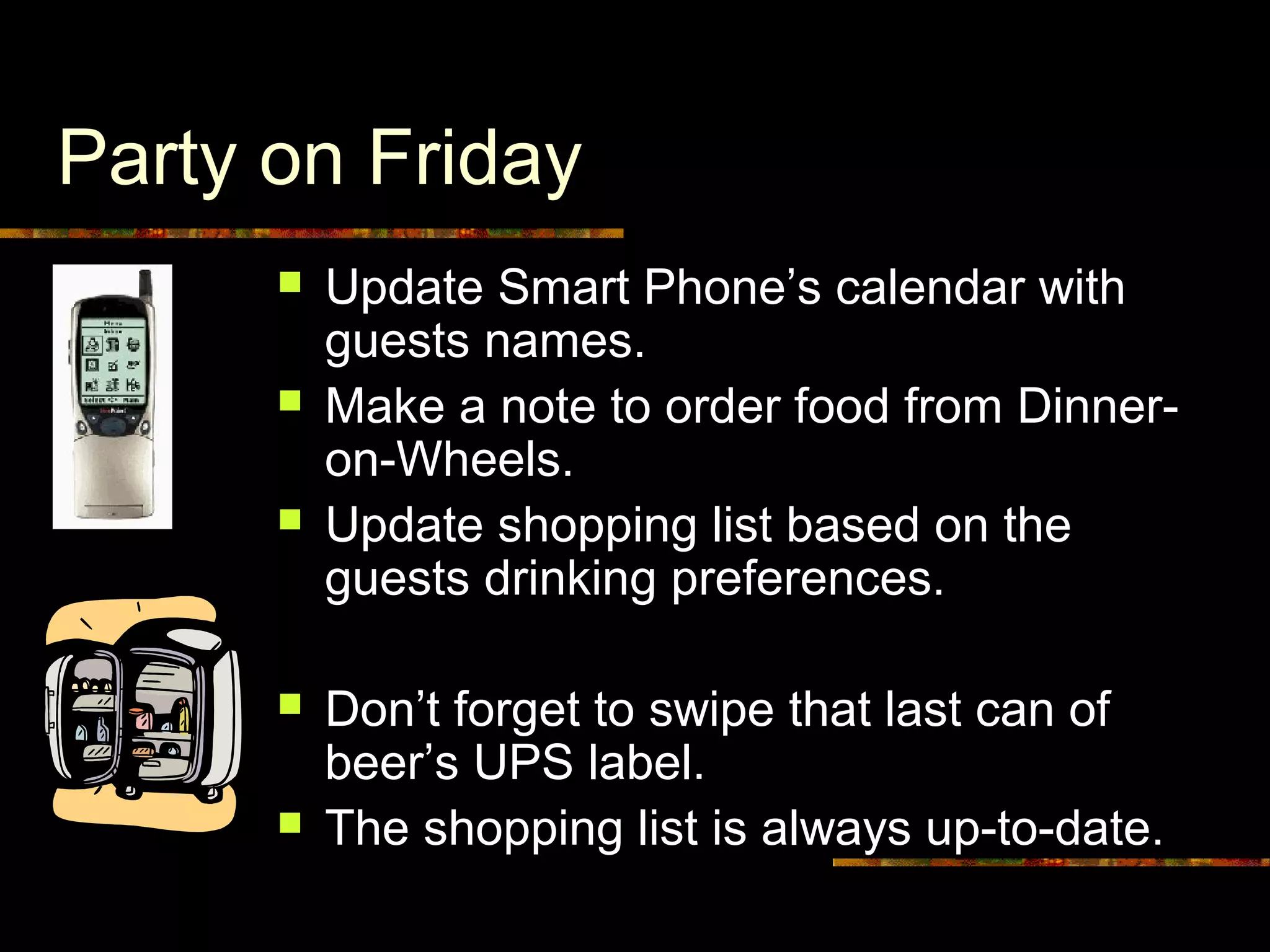 Party on Friday
 Update Smart Phone’s calendar with
guests names.
 Make a note to order food from Dinner-
on-Wheels.
 Update shopping list based on the
guests drinking preferences.
 Don’t forget to swipe that last can of
beer’s UPS label.
 The shopping list is always up-to-date.
 