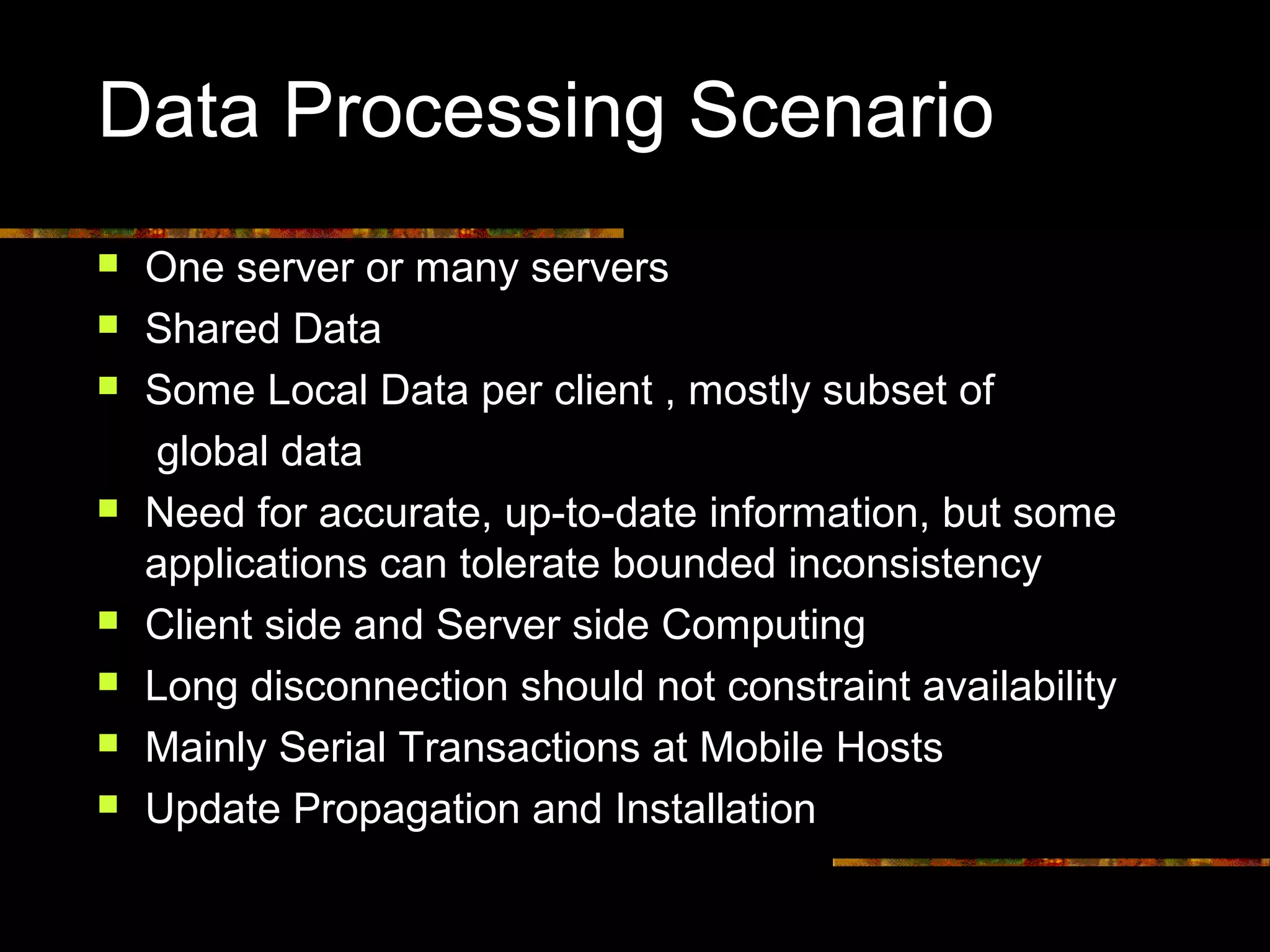 Data Processing Scenario
 One server or many servers
 Shared Data
 Some Local Data per client , mostly subset of
global data
 Need for accurate, up-to-date information, but some
applications can tolerate bounded inconsistency
 Client side and Server side Computing
 Long disconnection should not constraint availability
 Mainly Serial Transactions at Mobile Hosts
 Update Propagation and Installation
 