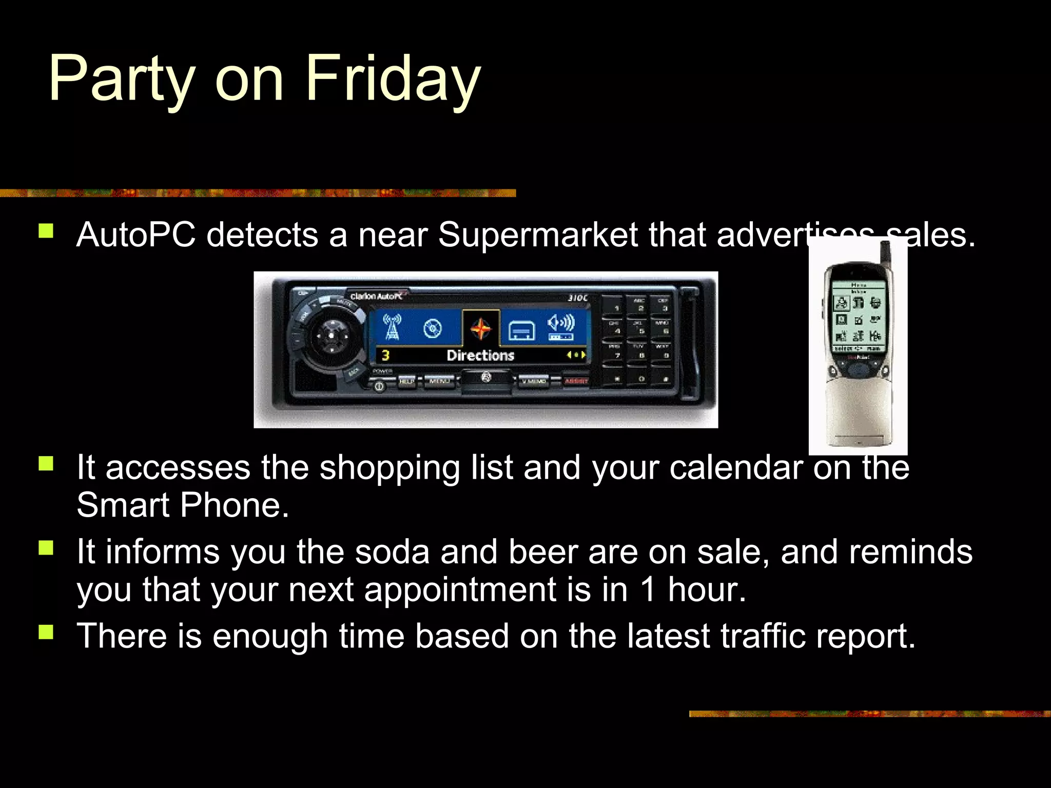 Party on Friday
 AutoPC detects a near Supermarket that advertises sales.
 It accesses the shopping list and your calendar on the
Smart Phone.
 It informs you the soda and beer are on sale, and reminds
you that your next appointment is in 1 hour.
 There is enough time based on the latest traffic report.
 