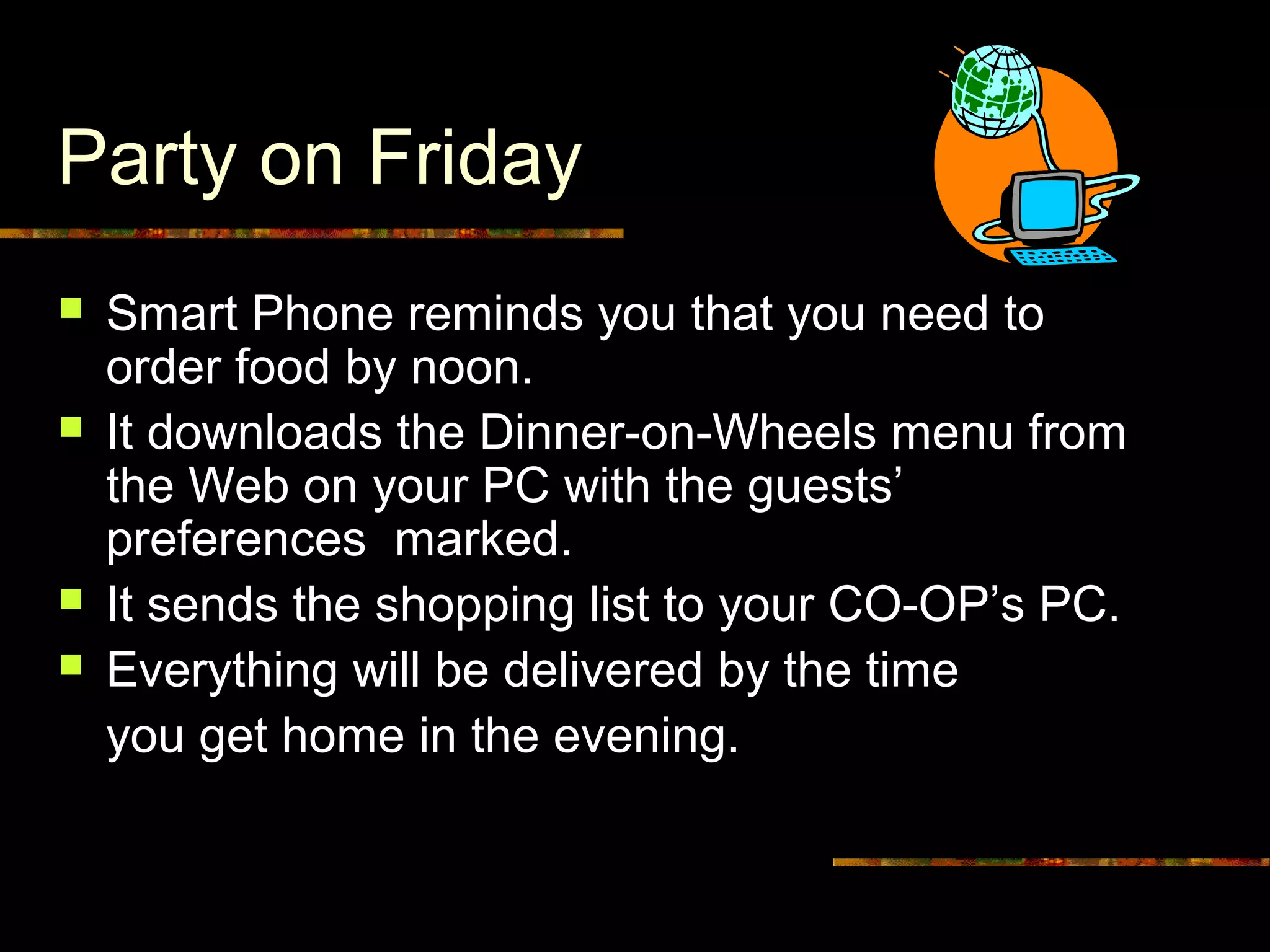 Party on Friday
 Smart Phone reminds you that you need to
order food by noon.
 It downloads the Dinner-on-Wheels menu from
the Web on your PC with the guests’
preferences marked.
 It sends the shopping list to your CO-OP’s PC.
 Everything will be delivered by the time
you get home in the evening.
 