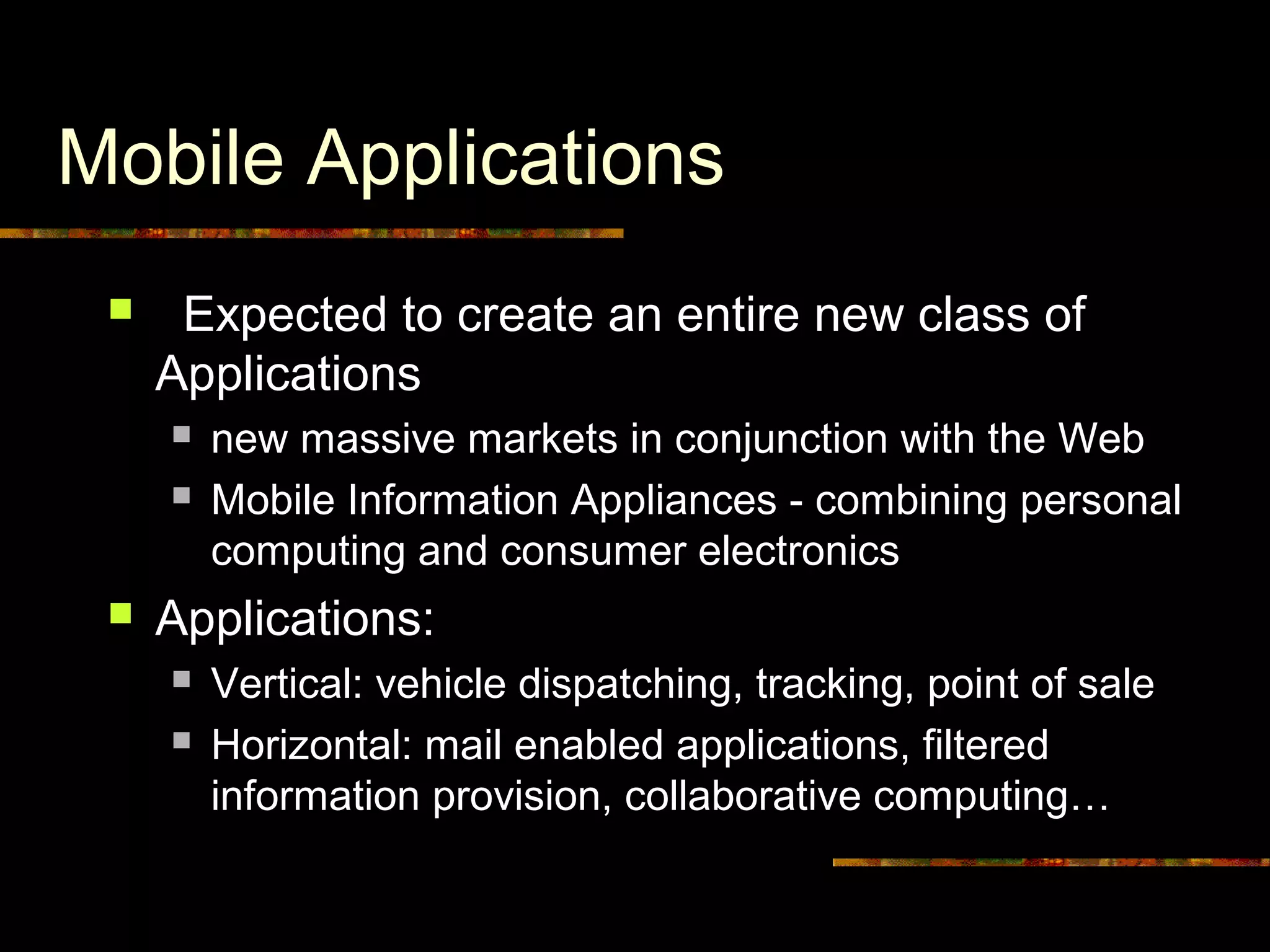 Mobile Applications
 Expected to create an entire new class of
Applications
 new massive markets in conjunction with the Web
 Mobile Information Appliances - combining personal
computing and consumer electronics
 Applications:
 Vertical: vehicle dispatching, tracking, point of sale
 Horizontal: mail enabled applications, filtered
information provision, collaborative computing…
 