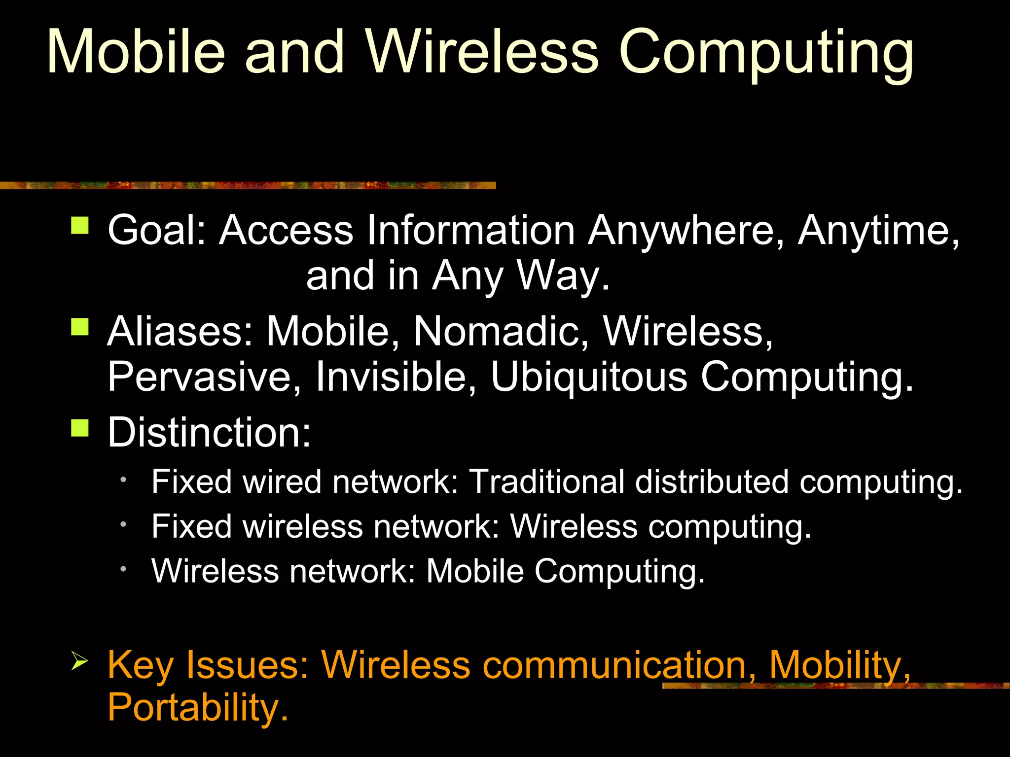 Mobile and Wireless Computing
 Goal: Access Information Anywhere, Anytime,
and in Any Way.
 Aliases: Mobile, Nomadic, Wireless,
Pervasive, Invisible, Ubiquitous Computing.
 Distinction:
• Fixed wired network: Traditional distributed computing.
• Fixed wireless network: Wireless computing.
• Wireless network: Mobile Computing.
 Key Issues: Wireless communication, Mobility,
Portability.
 