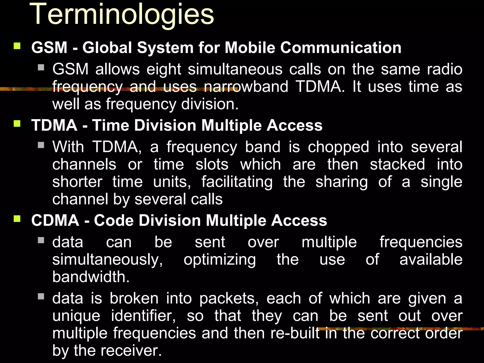 Terminologies
 GSM - Global System for Mobile Communication
 GSM allows eight simultaneous calls on the same radio
frequency and uses narrowband TDMA. It uses time as
well as frequency division.
 TDMA - Time Division Multiple Access
 With TDMA, a frequency band is chopped into several
channels or time slots which are then stacked into
shorter time units, facilitating the sharing of a single
channel by several calls
 CDMA - Code Division Multiple Access
 data can be sent over multiple frequencies
simultaneously, optimizing the use of available
bandwidth.
 data is broken into packets, each of which are given a
unique identifier, so that they can be sent out over
multiple frequencies and then re-built in the correct order
by the receiver.
 