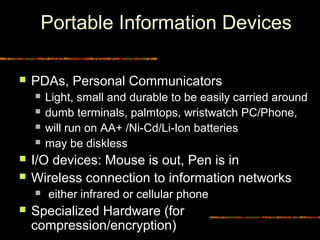 Portable Information Devices
 PDAs, Personal Communicators
 Light, small and durable to be easily carried around
 dumb terminals, palmtops, wristwatch PC/Phone,
 will run on AA+ /Ni-Cd/Li-Ion batteries
 may be diskless
 I/O devices: Mouse is out, Pen is in
 Wireless connection to information networks
 either infrared or cellular phone
 Specialized Hardware (for
compression/encryption)
 