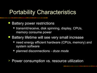 Portability Characteristics
 Battery power restrictions
 transmit/receive, disk spinning, display, CPUs,
memory consume power
 Battery lifetime will see very small increase
 need energy efficient hardware (CPUs, memory) and
system software
 planned disconnections - doze mode
 Power consumption vs. resource utilization
 