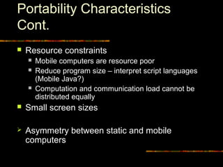Portability Characteristics
Cont.
 Resource constraints
 Mobile computers are resource poor
 Reduce program size – interpret script languages
(Mobile Java?)
 Computation and communication load cannot be
distributed equally
 Small screen sizes
 Asymmetry between static and mobile
computers
 