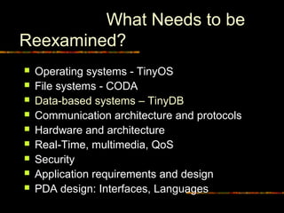 What Needs to be
Reexamined?
 Operating systems - TinyOS
 File systems - CODA
 Data-based systems – TinyDB
 Communication architecture and protocols
 Hardware and architecture
 Real-Time, multimedia, QoS
 Security
 Application requirements and design
 PDA design: Interfaces, Languages
 