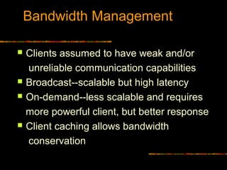 Bandwidth Management
 Clients assumed to have weak and/or
unreliable communication capabilities
 Broadcast--scalable but high latency
 On-demand--less scalable and requires
more powerful client, but better response
 Client caching allows bandwidth
conservation
 
