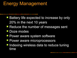 Energy Management
 Battery life expected to increase by only
20% in the next 10 years
 Reduce the number of messages sent
 Doze modes
 Power aware system software
 Power aware microprocessors
 Indexing wireless data to reduce tuning
time
 