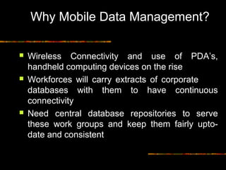 Why Mobile Data Management?
 Wireless Connectivity and use of PDA’s,
handheld computing devices on the rise
 Workforces will carry extracts of corporate
databases with them to have continuous
connectivity
 Need central database repositories to serve
these work groups and keep them fairly upto-
date and consistent
 