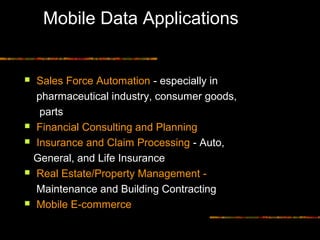 Mobile Data Applications
 Sales Force Automation - especially in
pharmaceutical industry, consumer goods,
parts
 Financial Consulting and Planning
 Insurance and Claim Processing - Auto,
General, and Life Insurance
 Real Estate/Property Management -
Maintenance and Building Contracting
 Mobile E-commerce
 