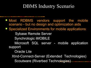 Most RDBMS vendors support the mobile
scenario - but no design and optimization aids
 Specialized Environments for mobile applications:
Sybase Remote Server
Synchrologic iMOBILE
Microsoft SQL server - mobile application
support
Oracle Lite
Xtnd-Connect-Server (Extended Technologies)
Scoutware (Riverbed Technologies)
DBMS Industry Scenario
 