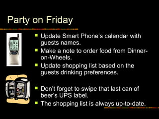 Party on Friday
 Update Smart Phone’s calendar with
guests names.
 Make a note to order food from Dinner-
on-Wheels.
 Update shopping list based on the
guests drinking preferences.
 Don’t forget to swipe that last can of
beer’s UPS label.
 The shopping list is always up-to-date.
 
