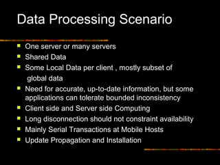 Data Processing Scenario
 One server or many servers
 Shared Data
 Some Local Data per client , mostly subset of
global data
 Need for accurate, up-to-date information, but some
applications can tolerate bounded inconsistency
 Client side and Server side Computing
 Long disconnection should not constraint availability
 Mainly Serial Transactions at Mobile Hosts
 Update Propagation and Installation
 